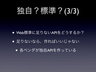 独自？標準？(3/3)
• Web標準に足りないAPIをどうするか？
• 足りないなら、作ればいいじゃない
• 各ベンダが独自APIを作っている
 