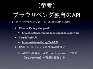 （参考）
ブラウザベンダ独自のAPI
• 各ブラウザベンダは、新しい独自APIを追加
• Chrome Packeged Apps API
• http://developer.chrome.com/extensions/apps.html
• Mozilla WebAPI
• https://wiki.mozilla.org/WebAPI
• OS寄り、ネイティブ寄りのAPIが多い
• APIが必要なユースケース（use cases）と要求
（requirements）が背景に存在する
 