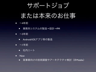 サポートジョブ
または本来のお仕事
• ∼4年前
• 業務系システムの製造→設計→PM
• ∼3年前
• Android/iOSアプリ等の製造
• ∼1年前
• 社内ニート
• Now
• 某事業向けの技術調査やアーキテクチャ検討（非Mobile）
 