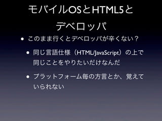 モバイルOSとHTML5と
デベロッパ
• このまま行くとデベロッパが辛くない？
• 同じ言語仕様（HTML/JavaScript）の上で
同じことをやりたいだけなんだ
• プラットフォーム毎の方言とか、覚えて
いられない
 