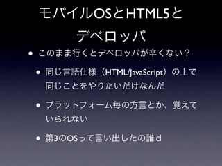 モバイルOSとHTML5と
デベロッパ
• このまま行くとデベロッパが辛くない？
• 同じ言語仕様（HTML/JavaScript）の上で
同じことをやりたいだけなんだ
• プラットフォーム毎の方言とか、覚えて
いられない
• 第3のOSって言い出したの誰ｄ
 
