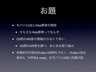 お題
• モバイルOSとWeb標準の関係
• そもそもWeb標準ってなんぞ
• OS間のAPI差の情報が少なくて辛い
• OS間のAPI差を調べ、まとめる取り組み
• 本資料の内容はFirefox OS特化でなく、Firefox OSも
含めた「HTML5 ready」なモバイルOSに共通の話
 