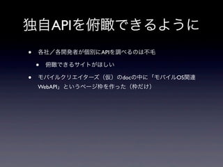 独自APIを俯瞰できるように
• 各社／各開発者が個別にAPIを調べるのは不毛
• 俯瞰できるサイトがほしい
• モバイルクリエイターズ（仮）のdocの中に「モバイルOS関連
WebAPI」というページ枠を作った（枠だけ）
 