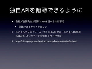 独自APIを俯瞰できるように
• 各社／各開発者が個別にAPIを調べるのは不毛
• 俯瞰できるサイトがほしい
• モバイルクリエイターズ（仮）のdocの中に「モバイルOS関連
WebAPI」というページ枠を作った（枠だけ）
• https://sites.google.com/site/mcreatorjp/home/materials/webapi
 