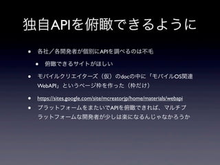 独自APIを俯瞰できるように
• 各社／各開発者が個別にAPIを調べるのは不毛
• 俯瞰できるサイトがほしい
• モバイルクリエイターズ（仮）のdocの中に「モバイルOS関連
WebAPI」というページ枠を作った（枠だけ）
• https://sites.google.com/site/mcreatorjp/home/materials/webapi
• プラットフォームをまたいでAPIを俯瞰できれば、マルチプ
ラットフォームな開発者が少しは楽になるんじゃなかろうか
 