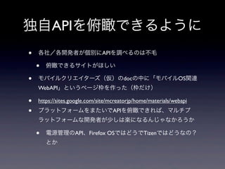 独自APIを俯瞰できるように
• 各社／各開発者が個別にAPIを調べるのは不毛
• 俯瞰できるサイトがほしい
• モバイルクリエイターズ（仮）のdocの中に「モバイルOS関連
WebAPI」というページ枠を作った（枠だけ）
• https://sites.google.com/site/mcreatorjp/home/materials/webapi
• プラットフォームをまたいでAPIを俯瞰できれば、マルチプ
ラットフォームな開発者が少しは楽になるんじゃなかろうか
• 電源管理のAPI、Firefox OSではどうでTizenではどうなの？
とか
 