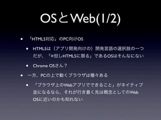 OSとWeb(1/2)
• 「HTML5対応」のPC向けOS
• HTML5は（アプリ開発向けの）開発言語の選択肢の一つ
だが、「※但しHTML5に限る」であるOSはそんなにない
• Chrome OSさん？
• 一方、PCの上で動くブラウザは種々ある
• 「ブラウザ上のWebアプリでできること」がネイティブ
並になるなら、それが行き着く先は概念としてのWeb
OSに近いのかも知れない
 
