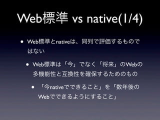 Web標準 vs native(1/4)
• Web標準とnativeは、同列で評価するもので
はない
• Web標準は「今」でなく「将来」のWebの
多機能性と互換性を確保するためのもの
• 「今nativeでできること」を「数年後の
Webでできるようにすること」
 