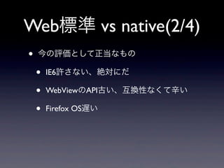 Web標準 vs native(2/4)
• 今の評価として正当なもの
• IE6許さない、絶対にだ
• WebViewのAPI古い、互換性なくて辛い
• Firefox OS遅い
 
