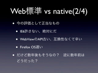 Web標準 vs native(2/4)
• 今の評価として正当なもの
• IE6許さない、絶対にだ
• WebViewのAPI古い、互換性なくて辛い
• Firefox OS遅い
• だけど数年後もそうなの？ 逆に数年前は
どうだった？
 