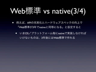 Web標準 vs native(3/4)
• 例えば、APIの充実化とハードウェアスペックの向上で
「Web標準が3年でnativeと同等になる」と仮定すると
• いまOS／プラットフォーム毎にnativeで実装しなければ
いけないものは、3年後にはWeb標準で作れる
 