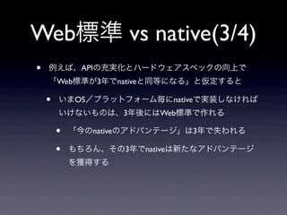Web標準 vs native(3/4)
• 例えば、APIの充実化とハードウェアスペックの向上で
「Web標準が3年でnativeと同等になる」と仮定すると
• いまOS／プラットフォーム毎にnativeで実装しなければ
いけないものは、3年後にはWeb標準で作れる
• 「今のnativeのアドバンテージ」は3年で失われる
• もちろん、その3年でnativeは新たなアドバンテージ
を獲得する
 