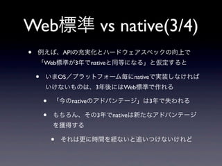 Web標準 vs native(3/4)
• 例えば、APIの充実化とハードウェアスペックの向上で
「Web標準が3年でnativeと同等になる」と仮定すると
• いまOS／プラットフォーム毎にnativeで実装しなければ
いけないものは、3年後にはWeb標準で作れる
• 「今のnativeのアドバンテージ」は3年で失われる
• もちろん、その3年でnativeは新たなアドバンテージ
を獲得する
• それは更に時間を経ないと追いつけないけれど
 