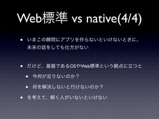 Web標準 vs native(4/4)
• いまこの瞬間にアプリを作らないといけないときに、
未来の話をしても仕方がない
• だけど、基盤であるOSやWeb標準という観点に立つと
• 今何が足りないのか？
• 何を解決しないと行けないのか？
• を考えて、解く人がいないといけない
 