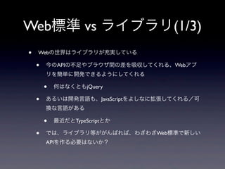 Web標準 vs ライブラリ(1/3)
• Webの世界はライブラリが充実している
• 今のAPIの不足やブラウザ間の差を吸収してくれる、Webアプ
リを簡単に開発できるようにしてくれる
• 何はなくともjQuery
• あるいは開発言語も、JavaScriptをよしなに拡張してくれる／可
換な言語がある
• 最近だとTypeScriptとか
• では、ライブラリ等ががんばれば、わざわざWeb標準で新しい
APIを作る必要はないか？
 
