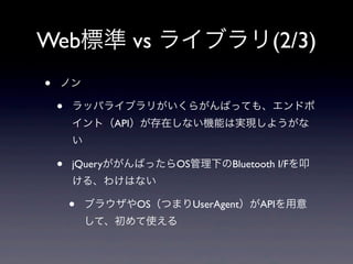 Web標準 vs ライブラリ(2/3)
• ノン
• ラッパライブラリがいくらがんばっても、エンドポ
イント（API）が存在しない機能は実現しようがな
い
• jQueryががんばったらOS管理下のBluetooth I/Fを叩
ける、わけはない
• ブラウザやOS（つまりUserAgent）がAPIを用意
して、初めて使える
 