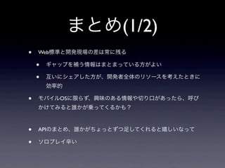 まとめ(1/2)
• Web標準と開発現場の差は常に残る
• ギャップを補う情報はまとまっている方がよい
• 互いにシェアした方が、開発者全体のリソースを考えたときに
効率的
• モバイルOSに限らず、興味のある情報や切り口があったら、呼び
かけてみると誰かが乗ってくるかも？
• APIのまとめ、誰かがちょっとずつ足してくれると嬉しいなって
• ソロプレイ辛い
 