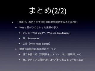 まとめ(2/2)
• 「標準化」の切り口で他社の動向を眺めてみると面白い
• Webと繋がりのなかった業界の参入
• テレビ（Web and TV、Web and Broadcasting）
• 車（Automotive）
• 広告（Web-based Signage）
• 標準化の動きは基本的にオープン
• 誰でも見れる（公開ドキュメント、ML、議事録、etc）
• センシティブな部分はクローズドなところで行われるが
 