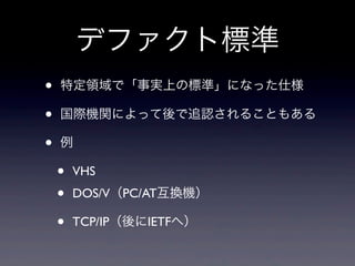 デファクト標準
• 特定領域で「事実上の標準」になった仕様
• 国際機関によって後で追認されることもある
• 例
• VHS
• DOS/V（PC/AT互換機）
• TCP/IP（後にIETFへ）
 