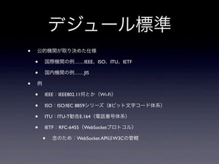デジュール標準
• 公的機関が取り決めた仕様
• 国際機関の例……IEEE、ISO、ITU、IETF
• 国内機関の例……JIS
• 例
• IEEE：IEEE802.11何とか（Wi-Fi）
• ISO：ISO/IEC 8859シリーズ（8ビット文字コード体系）
• ITU：ITU-T勧告E.164（電話番号体系）
• IETF：RFC-6455（WebSocketプロトコル）
• 念のため：WebSocket APIはW3Cの管轄
 