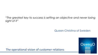 The operational vision of customer relations
“The greatest key to success is setting an objective and never losing
sight of it”
Queen Christina of Sweden
 
