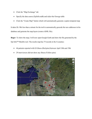 •     Epi Info™ Command: TABLES BAKEDHAM ILL

   •     Epi Info™ Command: TABLES VANILLA ILL




The results show that BAKEDHAM is no longer significant but VANILLA is clearly the

potential source of the outbreak. I will call David and update him with the results.


David already synchronized his records with the cloud following the same steps as above in

order to get Oneida county data, re-ran the analysis and came up with the same conclusion as

Roger.


Generate Google Earth map for ALL counties


Roger: In order to gain a perspective of the cases for ALL counties, I will re-create the map and

display in Google Earth (or KML map layers). In order to generate the new map, I will follow

the same steps as before by launching the Epi Info™ Mesh4x tool and generate a KML file:
 