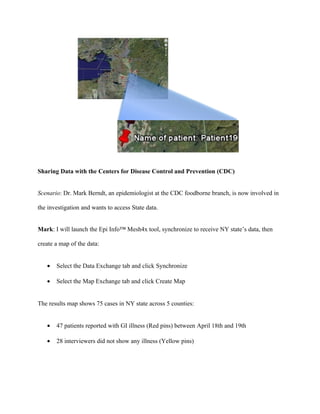 Roger: I will re-launch Epi Info™ Mesh4x tool to get the updated record:


   •   Sync data over the Amazon EC2/S3 cloud (State’s online available data)


Roger: I will check the data in my Epi Info database and I see that I have the most up-to-date

information on Patient19. Next, I will regenerate the map as previously described. The results

map shows 75 cases across ALL counties:


   •   46 patients reported with GI illness (Red pins) between April 18th and 19th

   •   29 interviewers did not show any illness (Yellow pins)

           o Patient19 status has changed to ill (Red pin)
 