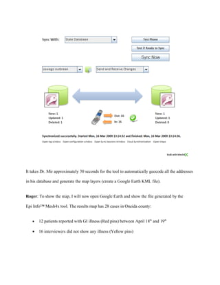 These results show VANILLA is also significant (at P = 0.05 level).


Roger: Having analyzed the data for my county, I found that there are at least two potential

sources of the illness—BAKED HAM and VANILLA ICE CREAM.


Generate local Google Earth map for Oneida county


Roger: In order to gain a perspective of the cases, I will create a map of all the data and display

the map in Google Earth (or KML map layers). In order to generate the map, I will launch the

Epi Info™ Mesh4x Data Synchronization tool and generate a KML file as follows:


   •   Click the “Map Exchange” tab.

   •   Specify the data source (EpiInfo.mdb) and select the Oswego table.

   •   Click the “Create Map” button which will automatically generate a spatio-temporal map.
 