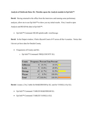 Dr. Mir logged into Epi-X, CDC’s Epidemic Exchange collaboration environment and

discovered a discussion about an outbreak in his neighboring county of Oswego. He initiates a

call to Dr. Nitschke (with the State Health Department) to further discuss the situation…


Roger: I logged into Epi-X and discovered a discussion about an outbreak in my neighboring

counties; I’d like to ask if you can share the data for these counties with me.


Outbreak investigation in the other counties


Scenario: The NY State Epidemiologist requests an EIS officer (Dr. David Nitschke) to help

investigate a GI outbreak that appears in the counties of Oswego, Lewis, Jefferson, and Wayne.

David goes through similar steps as described above for all counties except Oneida.
 