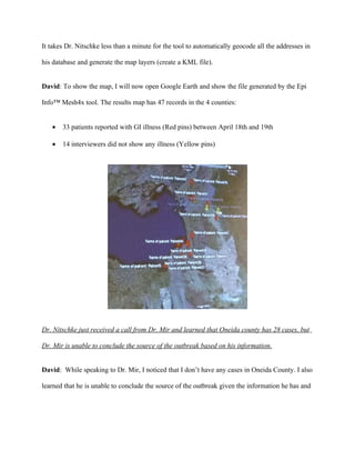 These results only show VANILLA to be significant (at P = 0.05 level), BAKEDHAM was not

significant. Now I will share this information with Roger for further collaboration on the

outbreak investigation.


Generate local Google Earth map for the other counties


David: In order to gain a perspective of the cases, I will create a map of all the data and display

in Google Earth (or KML map layers). In order to generate the map, I will launch the Epi Info™

Mesh4x tool and generate a KML file as follows:


   •   Click the “Map Exchange” tab

   •   Specify the data source (EpiInfo.mdb) and select the Oswego table

   •   Click the “Create Map” button which will automatically generate a spatio-temporal map
 