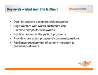 Keywords – What Your Site Is About 


  •    Don’t let website designers pick keywords
  •    Align Content with words customers use
  •    Examine competitor’s keywords
  •    Position content in the path of prospects
  •    Provide clues about prospects’ concerns/questions
  •    Facilitates development of content important to
       potential customers
 