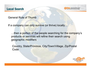 Local Search

General Rule of Thumb

If a company can only survive (or thrive) locally…

   …then a portion of the people searching for the company’s
   products or services will refine their search using
   geographic modifiers

   Country, State/Province, City/Town/Village, Zip/Postal
   Code
 