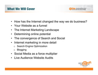 What We Will Cover


  •    How has the Internet changed the way we do business?
  •    Your Website as a funnel
  •    The Internet Marketing Landscape
  •    Determining online potential
  •    The convergence of Search and Social
  •    Internet marketing in more detail
       o  Search Engine Optimization
       o  Blogging
  •  Social Media as a force multiplier
  •  Live Audience Website Audits
 