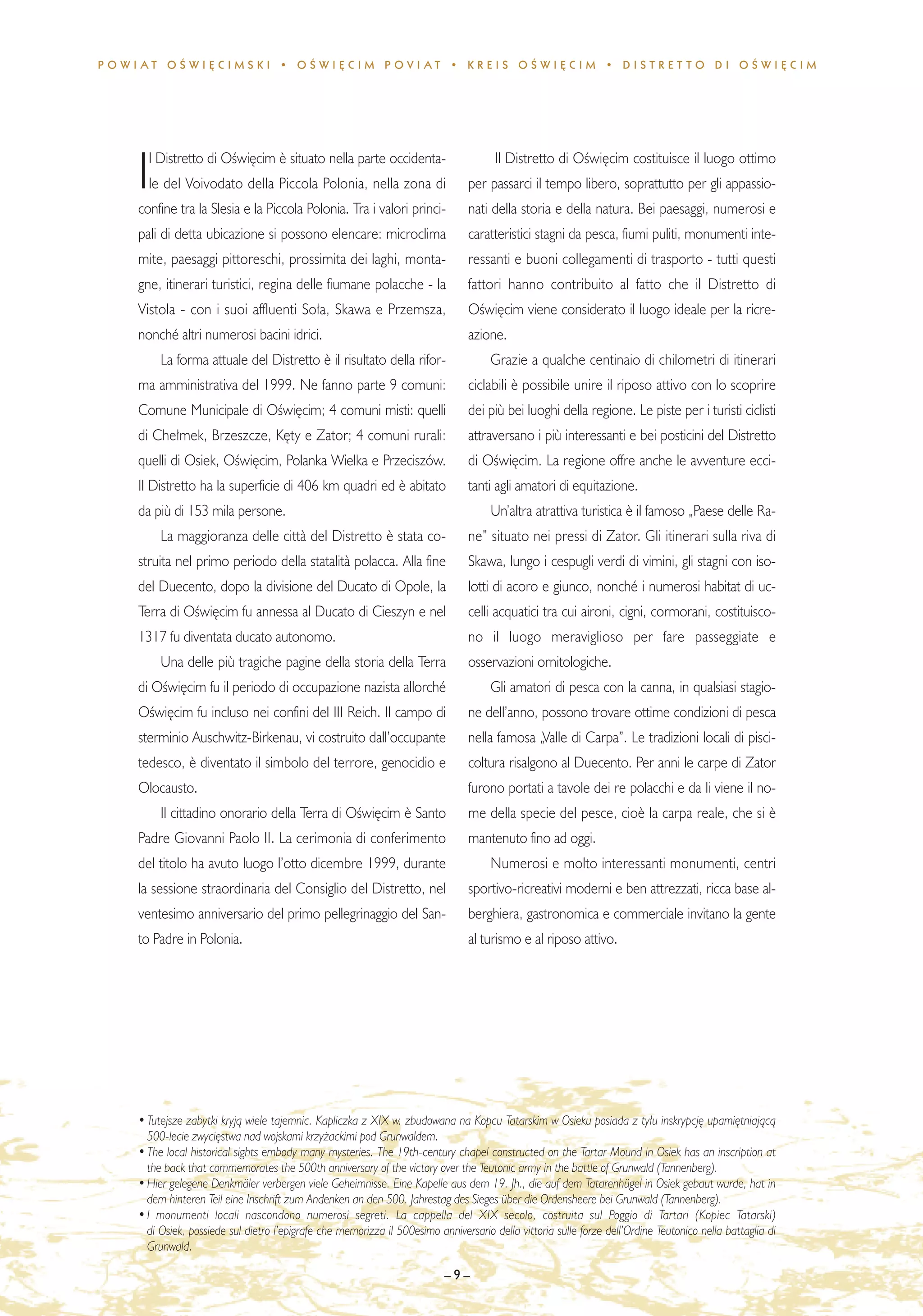 POWIAT OÂWI¢CIMSKI • OÂWI¢CIM POVIAT • KREIS OÂWI¢CIM • DISTRET TO DI OÂWI¢CIM




      l Distretto di OÊwi´cim ¯ situato nella parte occidenta-                         Il Distretto di OÊwi´cim costituisce il luogo ottimo
    I le del Voivodato della Piccola Polonia, nella zona di
    confine tra la Slesia e la Piccola Polonia. Tra i valori princi-
                                                                                 per passarci il tempo libero, soprattutto per gli appassio-
                                                                                 nati della storia e della natura. Bei paesaggi, numerosi e
    pali di detta ubicazione si possono elencare: microclima                     caratteristici stagni da pesca, fiumi puliti, monumenti inte-
    mite, paesaggi pittoreschi, prossimita dei laghi, monta-                     ressanti e buoni collegamenti di trasporto - tutti questi
    gne, itinerari turistici, regina delle fiumane polacche - la                 fattori hanno contribuito al fatto che il Distretto di
    Vistola - con i suoi affluenti So∏a, Skawa e Przemsza,                       OÊwi´cim viene considerato il luogo ideale per la ricre-
    nonché altri numerosi bacini idrici.                                         azione.
         La forma attuale del Distretto ¯ il risultato della rifor-                   Grazie a qualche centinaio di chilometri di itinerari
    ma amministrativa del 1999. Ne fanno parte 9 comuni:                         ciclabili ¯ possibile unire il riposo attivo con lo scoprire
    Comune Municipale di OÊwi´cim; 4 comuni misti: quelli                        dei più bei luoghi della regione. Le piste per i turisti ciclisti
    di Che∏mek, Brzeszcze, K´ty e Zator; 4 comuni rurali:                        attraversano i più interessanti e bei posticini del Distretto
    quelli di Osiek, OÊwi´cim, Polanka Wielka e Przeciszów.                      di OÊwi´cim. La regione offre anche le avventure ecci-
    Il Distretto ha la superficie di 406 km quadri ed ¯ abitato                  tanti agli amatori di equitazione.
    da più di 153 mila persone.                                                       Un’altra atrattiva turistica ¯ il famoso „Paese delle Ra-
         La maggioranza delle citt∫ del Distretto ¯ stata co-                    ne” situato nei pressi di Zator. Gli itinerari sulla riva di
    struita nel primo periodo della statalit∫ polacca. Alla fine                 Skawa, lungo i cespugli verdi di vimini, gli stagni con iso-
    del Duecento, dopo la divisione del Ducato di Opole, la                      lotti di acoro e giunco, nonché i numerosi habitat di uc-
    Terra di OÊwi´cim fu annessa al Ducato di Cieszyn e nel                      celli acquatici tra cui aironi, cigni, cormorani, costituisco-
    1317 fu diventata ducato autonomo.                                           no il luogo meraviglioso per fare passeggiate e
         Una delle più tragiche pagine della storia della Terra                  osservazioni ornitologiche.
    di OÊwi´cim fu il periodo di occupazione nazista allorché                         Gli amatori di pesca con la canna, in qualsiasi stagio-
    OÊwi´cim fu incluso nei confini del III Reich. Il campo di                   ne dell’anno, possono trovare ottime condizioni di pesca
    sterminio Auschwitz-Birkenau, vi costruito dall’occupante                    nella famosa „Valle di Carpa”. Le tradizioni locali di pisci-
    tedesco, ¯ diventato il simbolo del terrore, genocidio e                     coltura risalgono al Duecento. Per anni le carpe di Zator
    Olocausto.                                                                   furono portati a tavole dei re polacchi e da li viene il no-
         Il cittadino onorario della Terra di OÊwi´cim ¯ Santo                   me della specie del pesce, cio¯ la carpa reale, che si ¯
    Padre Giovanni Paolo II. La cerimonia di conferimento                        mantenuto fino ad oggi.
    del titolo ha avuto luogo l’otto dicembre 1999, durante                           Numerosi e molto interessanti monumenti, centri
    la sessione straordinaria del Consiglio del Distretto, nel                   sportivo-ricreativi moderni e ben attrezzati, ricca base al-
    ventesimo anniversario del primo pellegrinaggio del San-                     berghiera, gastronomica e commerciale invitano la gente
    to Padre in Polonia.                                                         al turismo e al riposo attivo.




    • Tutejsze zabytki kryjà wiele tajemnic. Kapliczka z XIX w. zbudowana na Kopcu Tatarskim w Osieku posiada z ty∏u inskrypcj´ upami´tniajàcà
      500-lecie zwyci´stwa nad wojskami krzy˝ackimi pod Grunwaldem.
    • The local historical sights embody many mysteries. The 19th-century chapel constructed on the Tartar Mound in Osiek has an inscription at
      the back that commemorates the 500th anniversary of the victory over the Teutonic army in the battle of Grunwald (Tannenberg).
    • Hier gelegene Denkmäler verbergen viele Geheimnisse. Eine Kapelle aus dem 19. Jh., die auf dem Tatarenhügel in Osiek gebaut wurde, hat in
      dem hinteren Teil eine Inschrift zum Andenken an den 500. Jahrestag des Sieges über die Ordensheere bei Grunwald (Tannenberg).
    • I monumenti locali nascondono numerosi segreti. La cappella del XIX secolo, costruita sul Poggio di Tartari (Kopiec Tatarski)
      di Osiek, possiede sul dietro l’epigrafe che memorizza il 500esimo anniversario della vittoria sulle forze dell’Ordine Teutonico nella battaglia di
      Grunwald.

                                                                           –9–
 