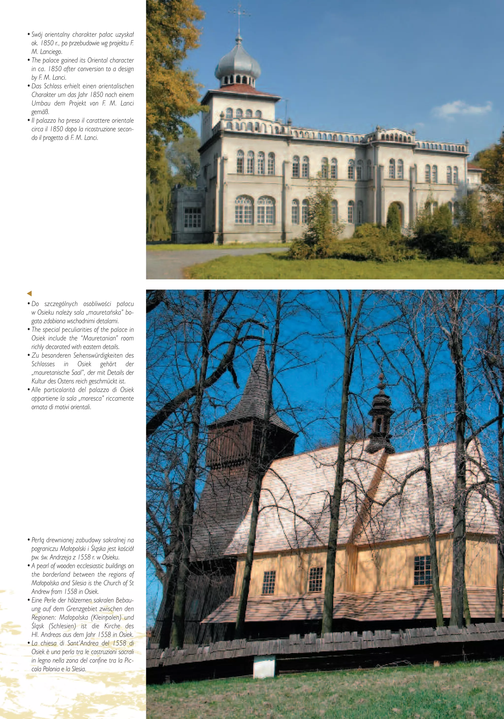 • Swój orientalny charakter pa∏ac uzyska∏
  ok. 1850 r., po przebudowie wg projektu F.
  M. Lanciego.
• The palace gained its Oriental character
  in ca. 1850 after conversion to a design
  by F. M. Lanci.
• Das Schloss erhielt einen orientalischen
  Charakter um das Jahr 1850 nach einem
  Umbau dem Projekt von F. M. Lanci
  gemäß.
• Il palazzo ha preso il carattere orientale
  circa il 1850 dopo la ricostruzione secon-
  do il progetto di F. M. Lanci.




• Do szczególnych osobliwoÊci pa∏acu
  w Osieku nale˝y sala „mauretaƒska” bo-
  gato zdobiona wschodnimi detalami.
• The special peculiarities of the palace in
  Osiek include the “Mauretanian” room
  richly decorated with eastern details.
• Zu besonderen Sehenswürdigkeiten des
  Schlosses in Osiek gehört der
  „mauretanische Saal”, der mit Details der
  Kultur des Ostens reich geschmückt ist.
• Alle particolarit∫ del palazzo di Osiek
  appartiene la sala „moresca” riccamente
  ornata di motivi orientali.




• Per∏à drewnianej zabudowy sakralnej na
  pograniczu Ma∏opolski i Âlàska jest koÊció∏
  pw. Êw. Andrzeja z 1558 r. w Osieku.
• A pearl of wooden ecclesiastic buildings on
  the borderland between the regions of
  Ma∏opolska and Silesia is the Church of St
  Andrew from 1558 in Osiek.
• Eine Perle der hölzernen sakralen Bebau-
  ung auf dem Grenzgebiet zwischen den
  Regionen: Ma∏opolska (Kleinpolen) und
  Âlàsk (Schlesien) ist die Kirche des
  Hl. Andreas aus dem Jahr 1558 in Osiek.
• La chiesa di Sant’Andrea del 1558 di
  Osiek ¯ una perla tra le costruzioni sacrali
  in legno nella zona del confine tra la Pic-
  cola Polonia e la Slesia.


                                                 – 11 –
 