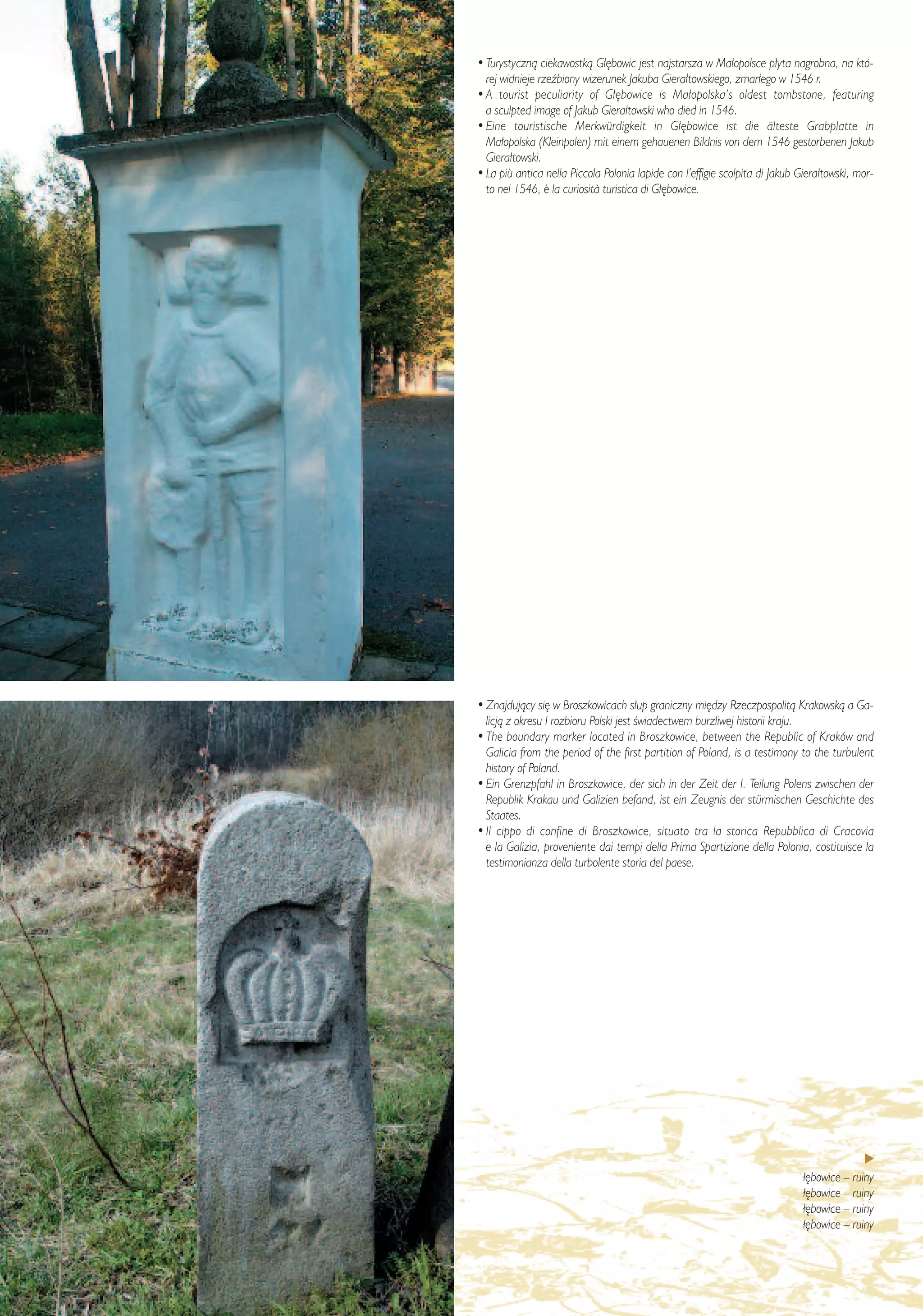 • Turystycznà ciekawostkà G∏´bowic jest najstarsza w Ma∏opolsce p∏yta nagrobna, na któ-
  rej widnieje rzeêbiony wizerunek Jakuba Giera∏towskiego, zmar∏ego w 1546 r.
• A tourist peculiarity of G∏´bowice is Ma∏opolska’s oldest tombstone, featuring
  a sculpted image of Jakub Giera∏towski who died in 1546.
• Eine touristische Merkwürdigkeit in G∏´bowice ist die älteste Grabplatte in
  Ma∏opolska (Kleinpolen) mit einem gehauenen Bildnis von dem 1546 gestorbenen Jakub
  Giera∏towski.
• La più antica nella Piccola Polonia lapide con l’effigie scolpita di Jakub Giera∏towski, mor-
  to nel 1546, ¯ la curiosit∫ turistica di G∏´bowice.




• Znajdujàcy si´ w Broszkowicach s∏up graniczny mi´dzy Rzeczpospolità Krakowskà a Ga-
  licjà z okresu I rozbioru Polski jest Êwiadectwem burzliwej historii kraju.
• The boundary marker located in Broszkowice, between the Republic of Kraków and
  Galicia from the period of the first partition of Poland, is a testimony to the turbulent
  history of Poland.
• Ein Grenzpfahl in Broszkowice, der sich in der Zeit der I. Teilung Polens zwischen der
  Republik Krakau und Galizien befand, ist ein Zeugnis der stürmischen Geschichte des
  Staates.
• Il cippo di confine di Broszkowice, situato tra la storica Repubblica di Cracovia
  e la Galizia, proveniente dai tempi della Prima Spartizione della Polonia, costituisce la
  testimonianza della turbolente storia del paese.




                                                                              ł´bowice – ruiny
                                                                              ł´bowice – ruiny
                                                                              ł´bowice – ruiny
                                                                              ł´bowice – ruiny
 