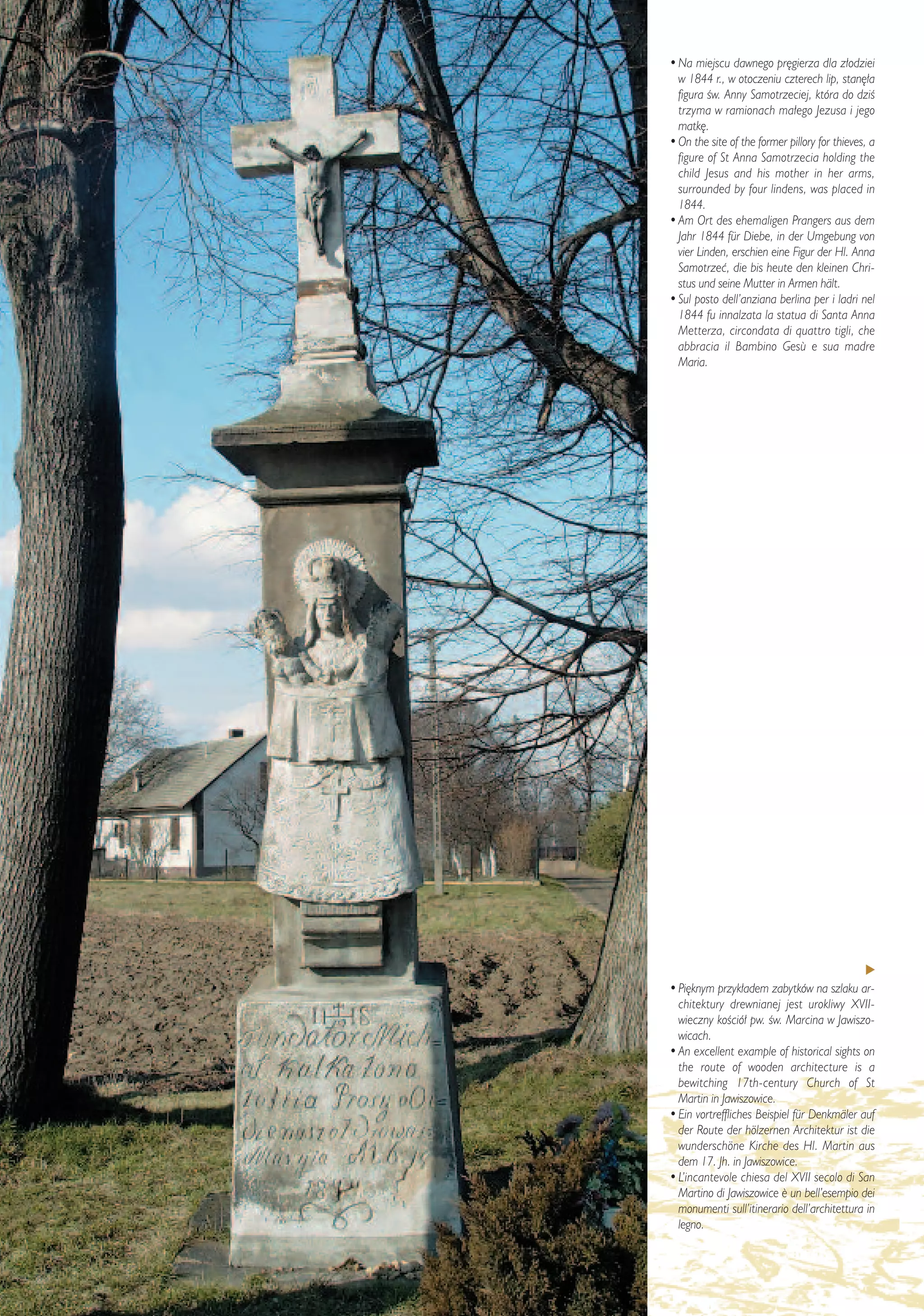 • Na miejscu dawnego pr´gierza dla z∏odziei
           w 1844 r., w otoczeniu czterech lip, stan´∏a
           figura Êw. Anny Samotrzeciej, która do dziÊ
           trzyma w ramionach ma∏ego Jezusa i jego
           matk´.
         • On the site of the former pillory for thieves, a
           figure of St Anna Samotrzecia holding the
           child Jesus and his mother in her arms,
           surrounded by four lindens, was placed in
           1844.
         • Am Ort des ehemaligen Prangers aus dem
           Jahr 1844 für Diebe, in der Umgebung von
           vier Linden, erschien eine Figur der Hl. Anna
           Samotrzeç, die bis heute den kleinen Chri-
           stus und seine Mutter in Armen hält.
         • Sul posto dell’anziana berlina per i ladri nel
           1844 fu innalzata la statua di Santa Anna
           Metterza, circondata di quattro tigli, che
           abbracia il Bambino Gesù e sua madre
           Maria.




         • Pi´knym przyk∏adem zabytków na szlaku ar-
           chitektury drewnianej jest urokliwy XVII-
           wieczny koÊció∏ pw. Êw. Marcina w Jawiszo-
           wicach.
         • An excellent example of historical sights on
           the route of wooden architecture is a
           bewitching 17th-century Church of St
           Martin in Jawiszowice.
         • Ein vortreffliches Beispiel für Denkmäler auf
           der Route der hölzernen Architektur ist die
           wunderschöne Kirche des Hl. Martin aus
           dem 17. Jh. in Jawiszowice.
         • L’incantevole chiesa del XVII secolo di San
           Martino di Jawiszowice ¯ un bell’esempio dei
           monumenti sull’itinerario dell’architettura in
           legno.


– 14 –
 