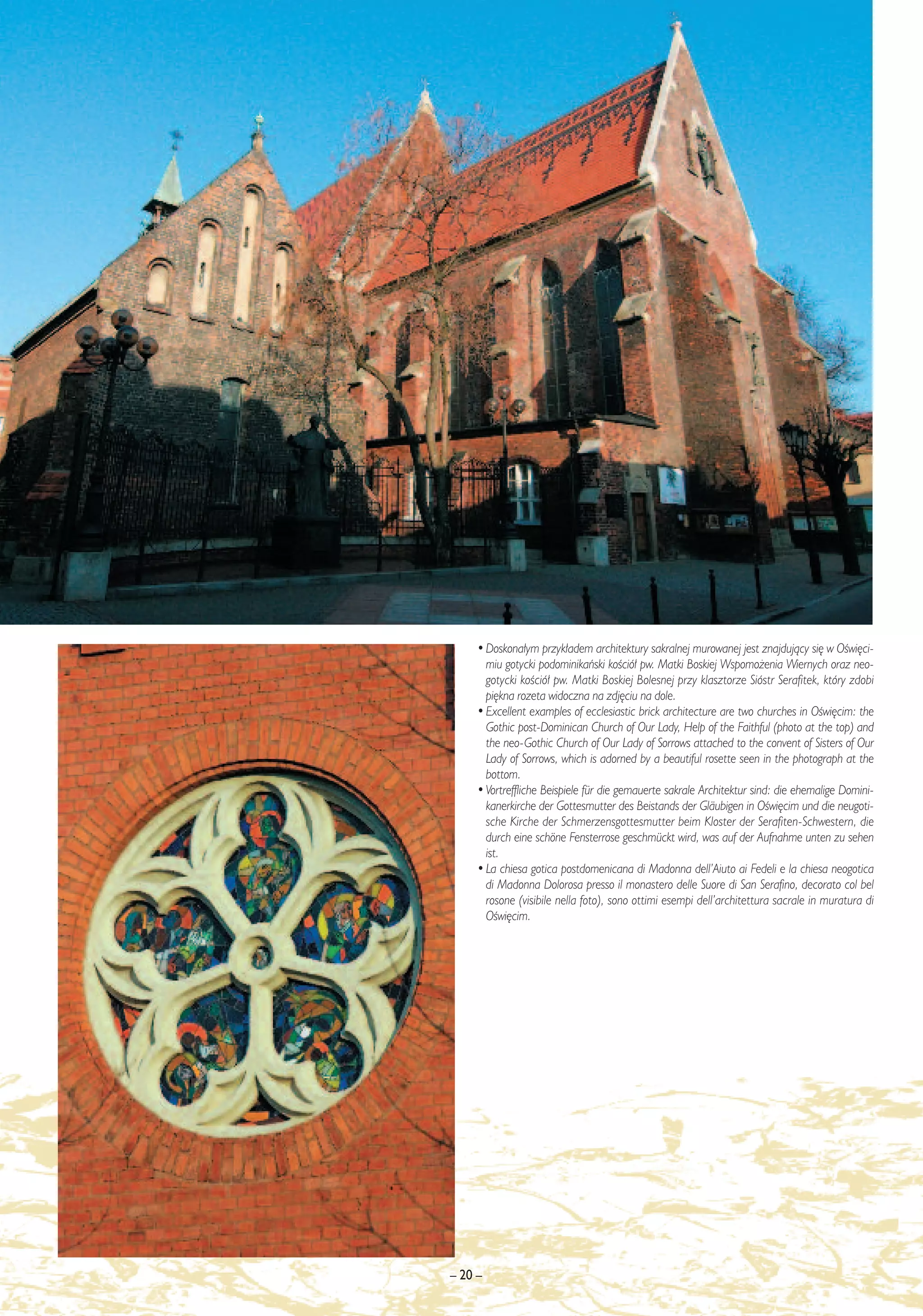 • Doskona∏ym przyk∏adem architektury sakralnej murowanej jest znajdujàcy si´ w OÊwi´ci-
       miu gotycki podominikaƒski koÊció∏ pw. Matki Boskiej Wspomo˝enia Wiernych oraz neo-
       gotycki koÊció∏ pw. Matki Boskiej Bolesnej przy klasztorze Sióstr Serafitek, który zdobi
       pi´kna rozeta widoczna na zdj´ciu na dole.
     • Excellent examples of ecclesiastic brick architecture are two churches in OÊwi´cim: the
       Gothic post-Dominican Church of Our Lady, Help of the Faithful (photo at the top) and
       the neo-Gothic Church of Our Lady of Sorrows attached to the convent of Sisters of Our
       Lady of Sorrows, which is adorned by a beautiful rosette seen in the photograph at the
       bottom.
     • Vortreffliche Beispiele für die gemauerte sakrale Architektur sind: die ehemalige Domini-
       kanerkirche der Gottesmutter des Beistands der Gläubigen in OÊwi´cim und die neugoti-
       sche Kirche der Schmerzensgottesmutter beim Kloster der Serafiten-Schwestern, die
       durch eine schöne Fensterrose geschmückt wird, was auf der Aufnahme unten zu sehen
       ist.
     • La chiesa gotica postdomenicana di Madonna dell’Aiuto ai Fedeli e la chiesa neogotica
       di Madonna Dolorosa presso il monastero delle Suore di San Serafino, decorato col bel
       rosone (visibile nella foto), sono ottimi esempi dell’architettura sacrale in muratura di
       OÊwi´cim.




– 20 –
 