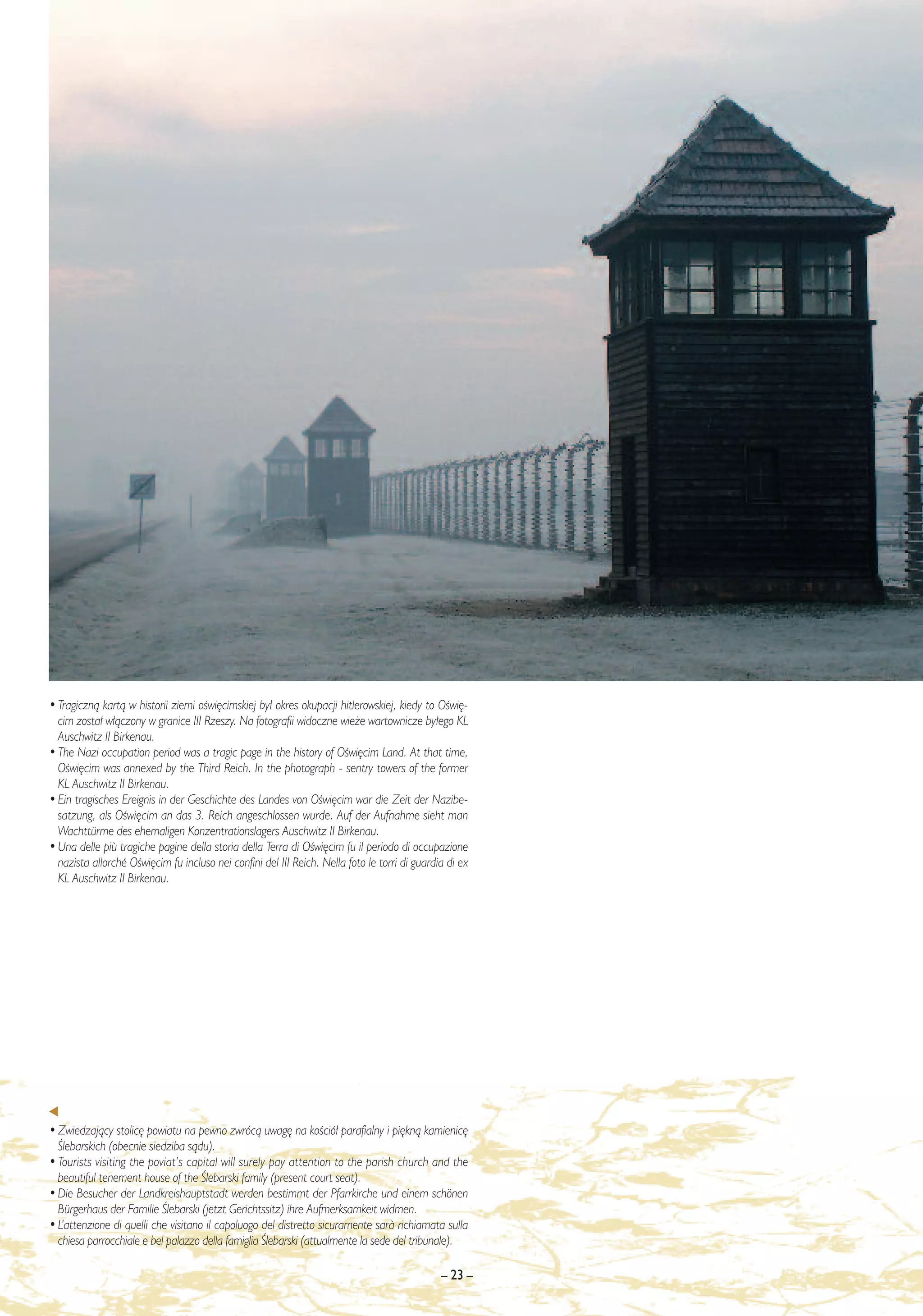 • Tragicznà kartà w historii ziemi oÊwi´cimskiej by∏ okres okupacji hitlerowskiej, kiedy to OÊwi´-
  cim zosta∏ w∏àczony w granice III Rzeszy. Na fotografii widoczne wie˝e wartownicze by∏ego KL
  Auschwitz II Birkenau.
• The Nazi occupation period was a tragic page in the history of OÊwi´cim Land. At that time,
  OÊwi´cim was annexed by the Third Reich. In the photograph - sentry towers of the former
  KL Auschwitz II Birkenau.
• Ein tragisches Ereignis in der Geschichte des Landes von OÊwi´cim war die Zeit der Nazibe-
  satzung, als OÊwi´cim an das 3. Reich angeschlossen wurde. Auf der Aufnahme sieht man
  Wachttürme des ehemaligen Konzentrationslagers Auschwitz II Birkenau.
• Una delle più tragiche pagine della storia della Terra di OÊwi´cim fu il periodo di occupazione
  nazista allorché OÊwi´cim fu incluso nei confini del III Reich. Nella foto le torri di guardia di ex
  KL Auschwitz II Birkenau.




• Zwiedzajàcy stolic´ powiatu na pewno zwrócà uwag´ na koÊció∏ parafialny i pi´knà kamienic´
  Âlebarskich (obecnie siedziba sàdu).
• Tourists visiting the poviat’s capital will surely pay attention to the parish church and the
  beautiful tenement house of the Âlebarski family (present court seat).
• Die Besucher der Landkreishauptstadt werden bestimmt der Pfarrkirche und einem schönen
  Bürgerhaus der Familie Âlebarski (jetzt Gerichtssitz) ihre Aufmerksamkeit widmen.
• L’attenzione di quelli che visitano il capoluogo del distretto sicuramente sar∫ richiamata sulla
  chiesa parrocchiale e bel palazzo della famiglia Âlebarski (attualmente la sede del tribunale).

                                                                                               – 23 –
 