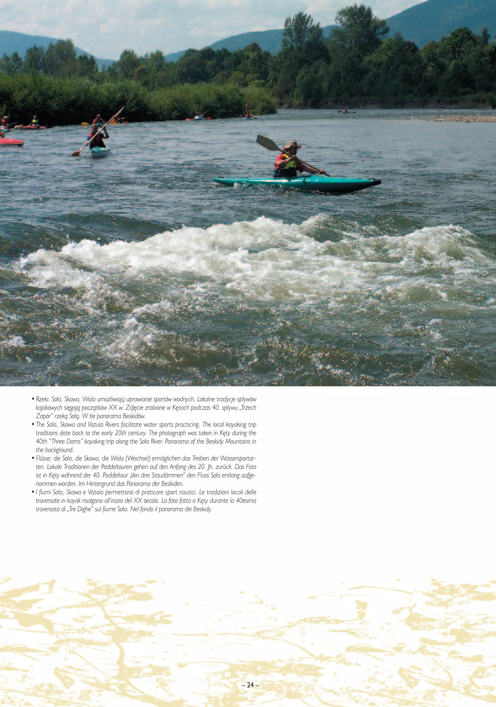 • Rzeki: So∏a, Skawa, Wis∏a umo˝liwiajà uprawianie sportów wodnych. Lokalne tradycje sp∏ywów
  kajakowych si´gajà poczàtków XX w. Zdj´cie zrobione w K´tach podczas 40. sp∏ywu „Trzech
  Zapór” rzekà So∏à. W tle panorama Beskidów.
• The So∏a, Skawa and Vistula Rivers facilitate water sports practicing. The local kayaking trip
  traditions date back to the early 20th century. The photograph was taken in K´ty during the
  40th “Three Dams” kayaking trip along the So∏a River. Panorama of the Beskidy Mountains in
  the background.
• Flüsse: die So∏a, die Skawa, die Wis∏a (Weichsel) ermöglichen das Treiben der Wassersportar-
  ten. Lokale Traditionen der Paddeltouren gehen auf den Anfang des 20. Jh. zurück. Das Foto
  ist in K´ty während der 40. Paddeltour „Von drei Staudämmen” den Fluss So∏a entlang aufge-
  nommen worden. Im Hintergrund das Panorama der Beskiden.
• I fiumi So∏a, Skawa e Vistola permettono di praticare sport nautici. Le tradizioni locali delle
  traversate in kayak risalgono all’inizio del XX secolo. La foto fatta a K´ty durante la 40esima
  traversata di „Tre Dighe” sul fiume So∏a. Nel fondo il panorama dei Beskidy.




                                                                                          – 24 –
 