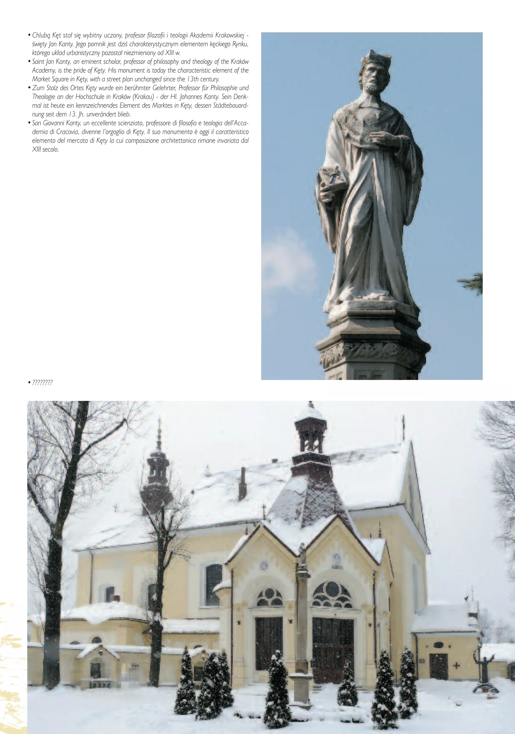 • Chlubà K´t sta∏ si´ wybitny uczony, profesor filozofii i teologii Akademii Krakowskiej -
  Êwi´ty Jan Kanty. Jego pomnik jest dziÊ charakterystycznym elementem k´ckiego Rynku,
  którego uk∏ad urbanistyczny pozosta∏ niezmieniony od XIII w.
• Saint Jan Kanty, an eminent scholar, professor of philosophy and theology of the Kraków
  Academy, is the pride of K´ty. His monument is today the characteristic element of the
  Market Square in K´ty, with a street plan unchanged since the 13th century.
• Zum Stolz des Ortes K´ty wurde ein berühmter Gelehrter, Professor für Philosophie und
  Theologie an der Hochschule in Kraków (Krakau) - der Hl. Johannes Kanty. Sein Denk-
  mal ist heute ein kennzeichnendes Element des Marktes in K´ty, dessen Städtebauord-
  nung seit dem 13. Jh. unverändert blieb.
• San Giovanni Kanty, un eccellente scienziato, professore di filosofia e teologia dell’Acca-
  demia di Cracovia, divenne l’orgoglio di K´ty. Il suo monumento ¯ oggi il caratteristico
  elemento del mercato di K´ty la cui composizione architettonica rimane invariata dal
  XIII secolo.




• ????????




                                                                                           – 25 –
 
