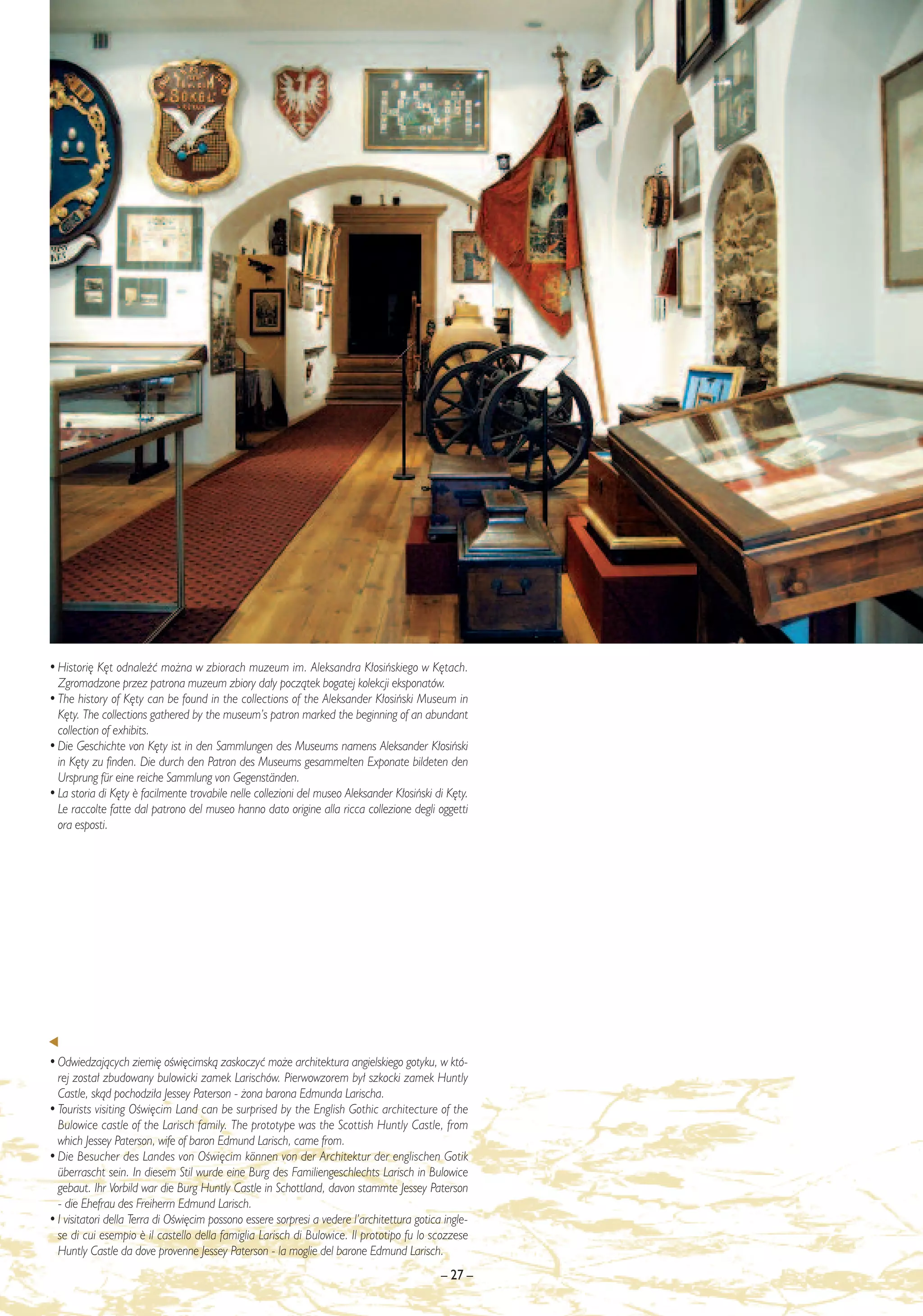• Histori´ K´t odnaleêç mo˝na w zbiorach muzeum im. Aleksandra K∏osiƒskiego w K´tach.
  Zgromadzone przez patrona muzeum zbiory da∏y poczàtek bogatej kolekcji eksponatów.
• The history of K´ty can be found in the collections of the Aleksander K∏osiƒski Museum in
  K´ty. The collections gathered by the museum’s patron marked the beginning of an abundant
  collection of exhibits.
• Die Geschichte von K´ty ist in den Sammlungen des Museums namens Aleksander K∏osiƒski
  in K´ty zu finden. Die durch den Patron des Museums gesammelten Exponate bildeten den
  Ursprung für eine reiche Sammlung von Gegenständen.
• La storia di K´ty ¯ facilmente trovabile nelle collezioni del museo Aleksander K∏osiƒski di K´ty.
  Le raccolte fatte dal patrono del museo hanno dato origine alla ricca collezione degli oggetti
  ora esposti.




• Odwiedzajàcych ziemi´ oÊwi´cimskà zaskoczyç mo˝e architektura angielskiego gotyku, w któ-
  rej zosta∏ zbudowany bulowicki zamek Larischów. Pierwowzorem by∏ szkocki zamek Huntly
  Castle, skàd pochodzi∏a Jessey Paterson - ˝ona barona Edmunda Larischa.
• Tourists visiting OÊwi´cim Land can be surprised by the English Gothic architecture of the
  Bulowice castle of the Larisch family. The prototype was the Scottish Huntly Castle, from
  which Jessey Paterson, wife of baron Edmund Larisch, came from.
• Die Besucher des Landes von OÊwi´cim können von der Architektur der englischen Gotik
  überrascht sein. In diesem Stil wurde eine Burg des Familiengeschlechts Larisch in Bulowice
  gebaut. Ihr Vorbild war die Burg Huntly Castle in Schottland, davon stammte Jessey Paterson
  - die Ehefrau des Freiherrn Edmund Larisch.
• I visitatori della Terra di OÊwi´cim possono essere sorpresi a vedere l’architettura gotica ingle-
  se di cui esempio ¯ il castello della famiglia Larisch di Bulowice. Il prototipo fu lo scozzese
  Huntly Castle da dove provenne Jessey Paterson - la moglie del barone Edmund Larisch.
                                                                                             – 27 –
 