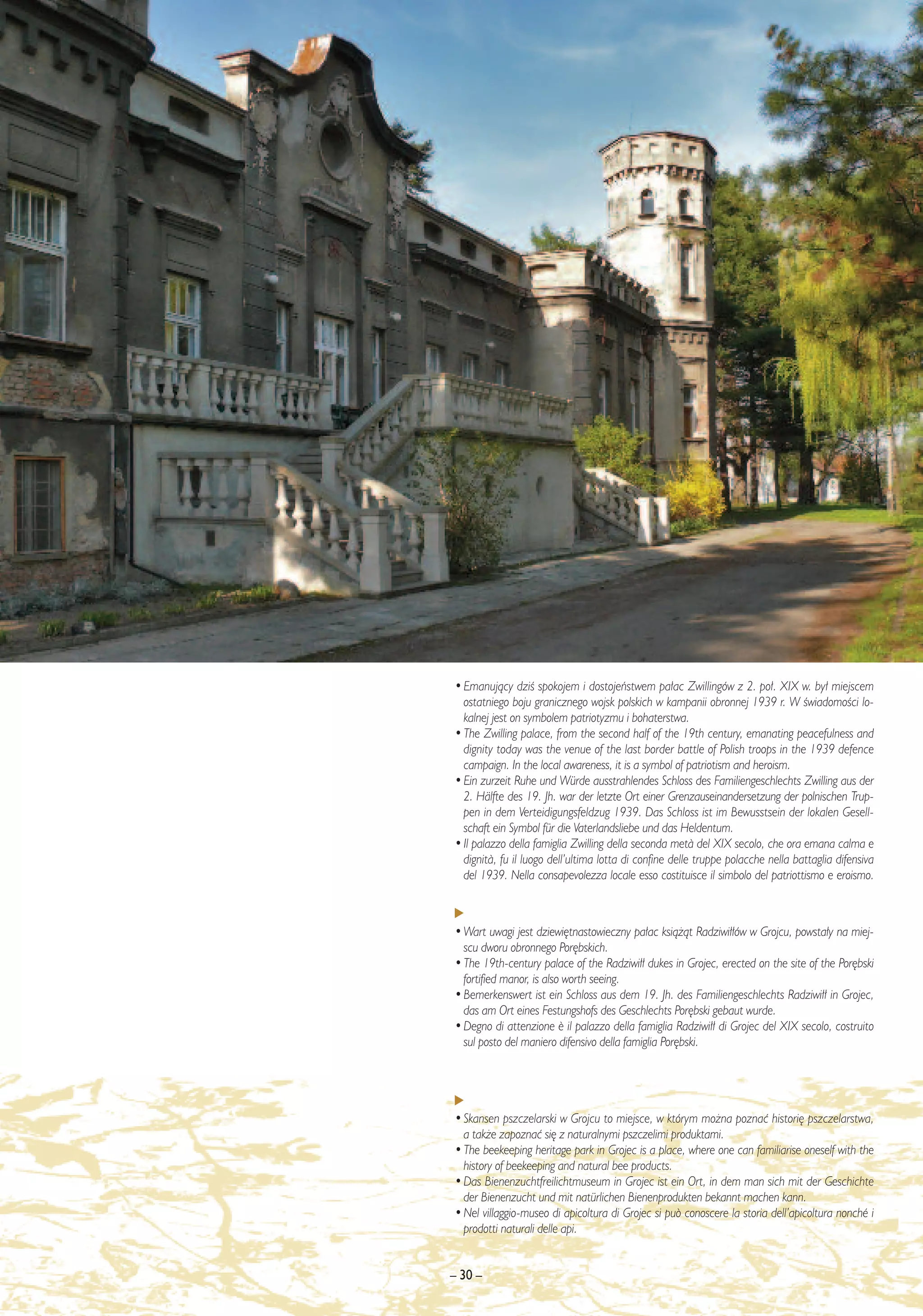 • Emanujàcy dziÊ spokojem i dostojeƒstwem pa∏ac Zwillingów z 2. po∏. XIX w. by∏ miejscem
  ostatniego boju granicznego wojsk polskich w kampanii obronnej 1939 r. W ÊwiadomoÊci lo-
  kalnej jest on symbolem patriotyzmu i bohaterstwa.
• The Zwilling palace, from the second half of the 19th century, emanating peacefulness and
  dignity today was the venue of the last border battle of Polish troops in the 1939 defence
  campaign. In the local awareness, it is a symbol of patriotism and heroism.
• Ein zurzeit Ruhe und Würde ausstrahlendes Schloss des Familiengeschlechts Zwilling aus der
  2. Hälfte des 19. Jh. war der letzte Ort einer Grenzauseinandersetzung der polnischen Trup-
  pen in dem Verteidigungsfeldzug 1939. Das Schloss ist im Bewusstsein der lokalen Gesell-
  schaft ein Symbol für die Vaterlandsliebe und das Heldentum.
• Il palazzo della famiglia Zwilling della seconda met∫ del XIX secolo, che ora emana calma e
  dignit∫, fu il luogo dell’ultima lotta di confine delle truppe polacche nella battaglia difensiva
  del 1939. Nella consapevolezza locale esso costituisce il simbolo del patriottismo e eroismo.



• Wart uwagi jest dziewi´tnastowieczny pa∏ac ksià˝àt Radziwi∏∏ów w Grojcu, powsta∏y na miej-
  scu dworu obronnego Por´bskich.
• The 19th-century palace of the Radziwi∏∏ dukes in Grojec, erected on the site of the Por´bski
  fortified manor, is also worth seeing.
• Bemerkenswert ist ein Schloss aus dem 19. Jh. des Familiengeschlechts Radziwi∏∏ in Grojec,
  das am Ort eines Festungshofs des Geschlechts Por´bski gebaut wurde.
• Degno di attenzione ¯ il palazzo della famiglia Radziwi∏∏ di Grojec del XIX secolo, costruito
  sul posto del maniero difensivo della famiglia Por´bski.




• Skansen pszczelarski w Grojcu to miejsce, w którym mo˝na poznaç histori´ pszczelarstwa,
  a tak˝e zapoznaç si´ z naturalnymi pszczelimi produktami.
• The beekeeping heritage park in Grojec is a place, where one can familiarise oneself with the
  history of beekeeping and natural bee products.
• Das Bienenzuchtfreilichtmuseum in Grojec ist ein Ort, in dem man sich mit der Geschichte
  der Bienenzucht und mit natürlichen Bienenprodukten bekannt machen kann.
• Nel villaggio-museo di apicoltura di Grojec si può conoscere la storia dell’apicoltura nonché i
  prodotti naturali delle api.


– 30 –
 