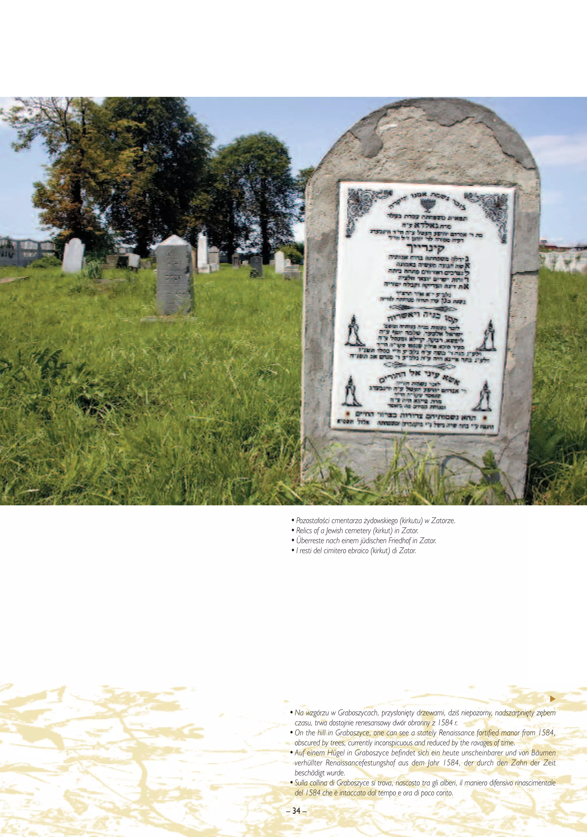 • Pozosta∏oÊci cmentarza ˝ydowskiego (kirkutu) w Zatorze.
 • Relics of a Jewish cemetery (kirkut) in Zator.
 • Überreste nach einem jüdischen Friedhof in Zator.
 • I resti del cimitero ebraico (kirkut) di Zator.




• Na wzgórzu w Graboszycach, przys∏oni´ty drzewami, dziÊ niepozorny, nadszarpni´ty z´bem
  czasu, trwa dostojnie renesansowy dwór obronny z 1584 r.
• On the hill in Graboszyce, one can see a stately Renaissance fortified manor from 1584,
  obscured by trees, currently inconspicuous and reduced by the ravages of time.
• Auf einem Hügel in Graboszyce befindet sich ein heute unscheinbarer und von Bäumen
  verhüllter Renaissancefestungshof aus dem Jahr 1584, der durch den Zahn der Zeit
  beschädigt wurde.
• Sulla collina di Graboszyce si trova, nascosto tra gli alberi, il maniero difensivo rinascimentale
  del 1584 che ¯ intaccato dal tempo e ora di poco conto.

– 34 –
 