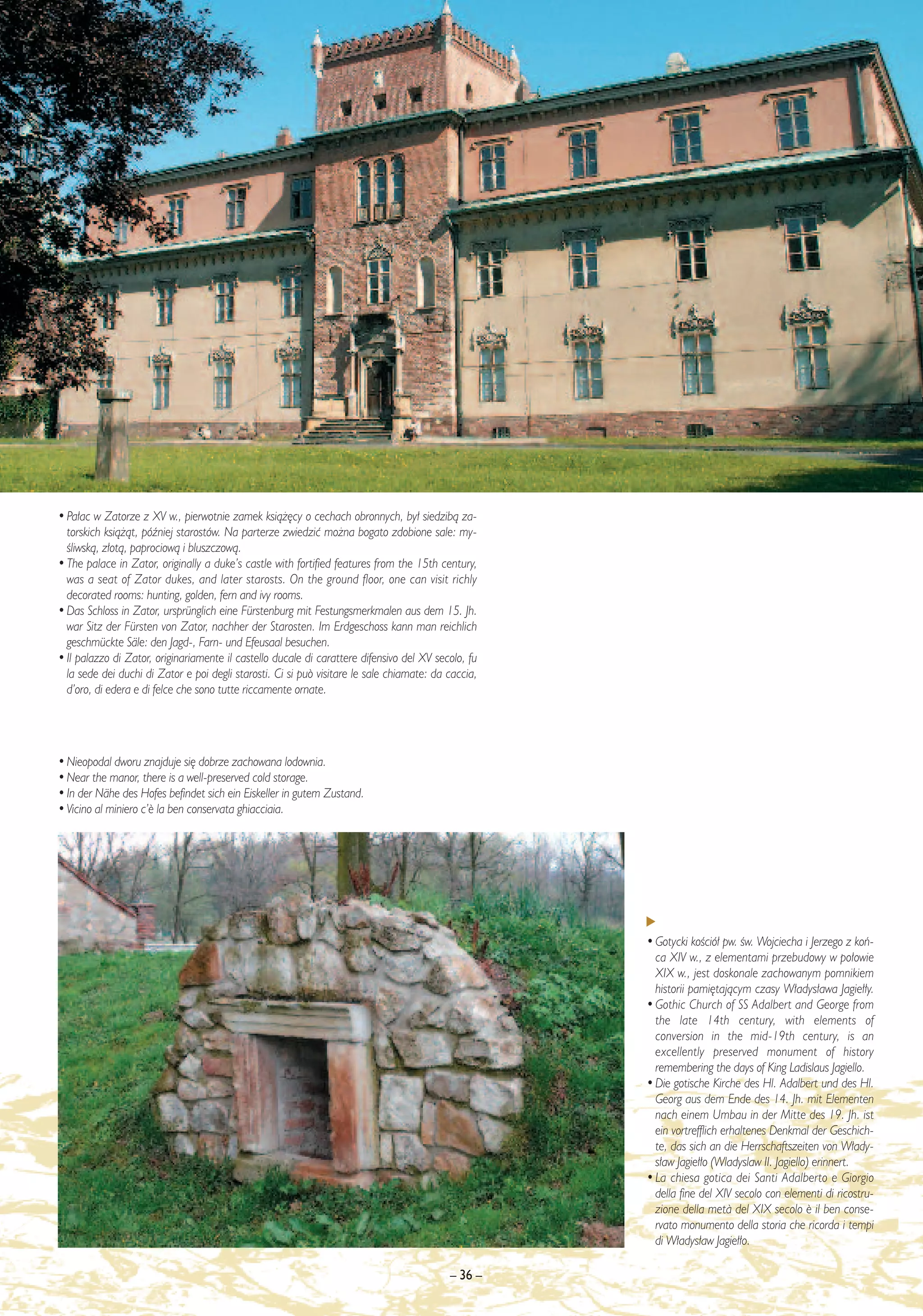 • Pa∏ac w Zatorze z XV w., pierwotnie zamek ksià˝´cy o cechach obronnych, by∏ siedzibà za-
  torskich ksià˝àt, póêniej starostów. Na parterze zwiedziç mo˝na bogato zdobione sale: my-
  Êliwskà, z∏otà, paprociowà i bluszczowà.
• The palace in Zator, originally a duke’s castle with fortified features from the 15th century,
  was a seat of Zator dukes, and later starosts. On the ground floor, one can visit richly
  decorated rooms: hunting, golden, fern and ivy rooms.
• Das Schloss in Zator, ursprünglich eine Fürstenburg mit Festungsmerkmalen aus dem 15. Jh.
  war Sitz der Fürsten von Zator, nachher der Starosten. Im Erdgeschoss kann man reichlich
  geschmückte Säle: den Jagd-, Farn- und Efeusaal besuchen.
• Il palazzo di Zator, originariamente il castello ducale di carattere difensivo del XV secolo, fu
  la sede dei duchi di Zator e poi degli starosti. Ci si può visitare le sale chiamate: da caccia,
  d’oro, di edera e di felce che sono tutte riccamente ornate.




• Nieopodal dworu znajduje si´ dobrze zachowana lodownia.
• Near the manor, there is a well-preserved cold storage.
• In der Nähe des Hofes befindet sich ein Eiskeller in gutem Zustand.
• Vicino al miniero c’¯ la ben conservata ghiacciaia.




                                                                                                     • Gotycki koÊció∏ pw. Êw. Wojciecha i Jerzego z koƒ-
                                                                                                       ca XIV w., z elementami przebudowy w po∏owie
                                                                                                       XIX w., jest doskonale zachowanym pomnikiem
                                                                                                       historii pami´tajàcym czasy W∏adys∏awa Jagie∏∏y.
                                                                                                     • Gothic Church of SS Adalbert and George from
                                                                                                       the late 14th century, with elements of
                                                                                                       conversion in the mid-19th century, is an
                                                                                                       excellently preserved monument of history
                                                                                                       remembering the days of King Ladislaus Jagiello.
                                                                                                     • Die gotische Kirche des Hl. Adalbert und des Hl.
                                                                                                       Georg aus dem Ende des 14. Jh. mit Elementen
                                                                                                       nach einem Umbau in der Mitte des 19. Jh. ist
                                                                                                       ein vortrefflich erhaltenes Denkmal der Geschich-
                                                                                                       te, das sich an die Herrschaftszeiten von W∏ady-
                                                                                                       s∏aw Jagie∏∏o (Wladyslaw II. Jagiello) erinnert.
                                                                                                     • La chiesa gotica dei Santi Adalberto e Giorgio
                                                                                                       della fine del XIV secolo con elementi di ricostru-
                                                                                                       zione della met∫ del XIX secolo ¯ il ben conse-
                                                                                                       rvato monumento della storia che ricorda i tempi
                                                                                                       di W∏adys∏aw Jagie∏∏o.

                                                                                           – 36 –
 