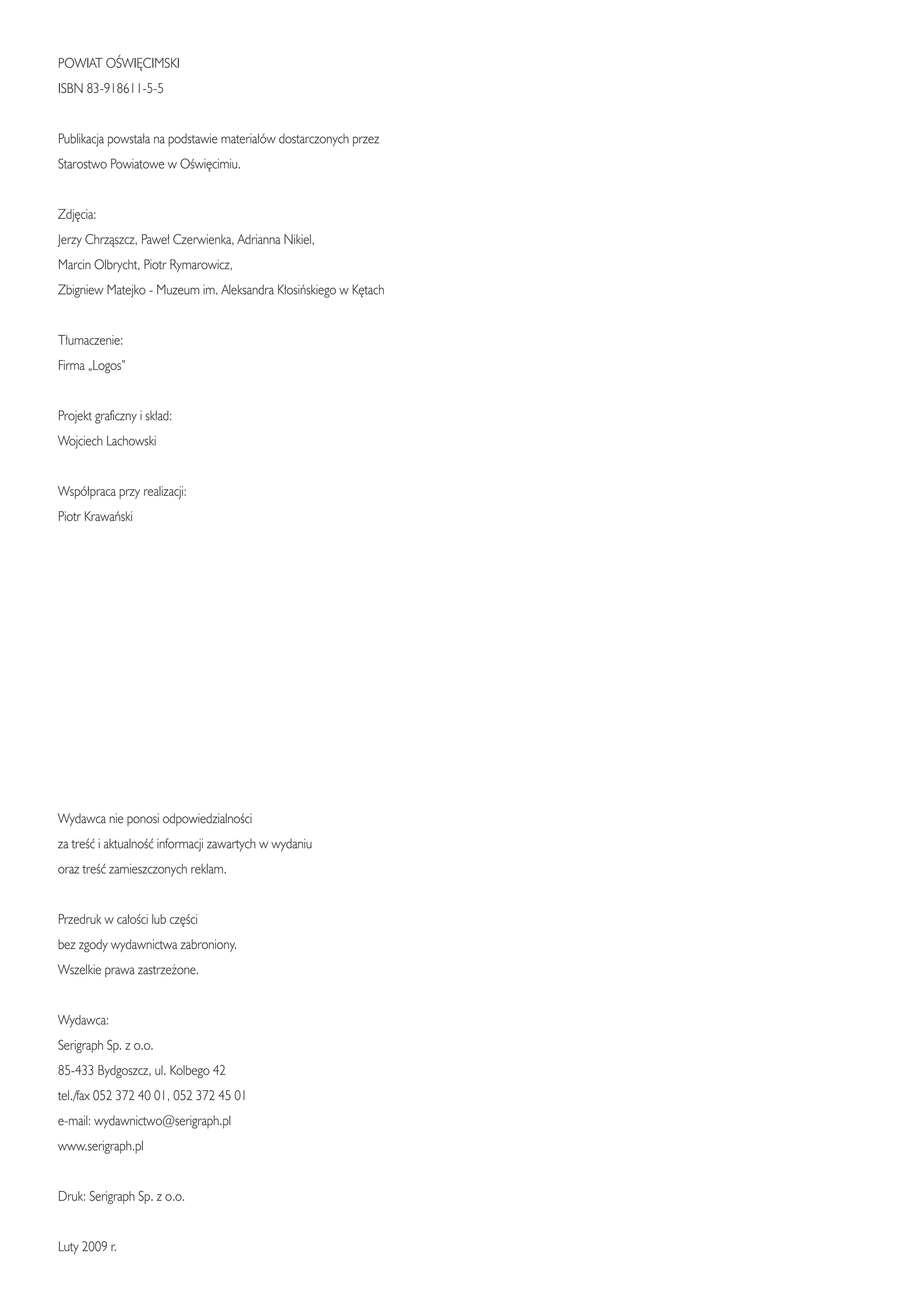 POWIAT OÂWI¢CIMSKI
ISBN 83-918611-5-5


Publikacja powsta∏a na podstawie materia∏ów dostarczonych przez
Starostwo Powiatowe w OÊwi´cimiu.


Zdj´cia:
Jerzy Chrzàszcz, Pawe∏ Czerwienka, Adrianna Nikiel,
Marcin Olbrycht, Piotr Rymarowicz,
Zbigniew Matejko - Muzeum im. Aleksandra K∏osiƒskiego w K´tach


T∏umaczenie:
Firma „Logos”


Projekt graficzny i sk∏ad:
Wojciech Lachowski


Wspó∏praca przy realizacji:
Piotr Krawaƒski




Wydawca nie ponosi odpowiedzialnoÊci
za treÊç i aktualnoÊç informacji zawartych w wydaniu
oraz treÊç zamieszczonych reklam.


Przedruk w ca∏oÊci lub cz´Êci
bez zgody wydawnictwa zabroniony.
Wszelkie prawa zastrze˝one.


Wydawca:
Serigraph Sp. z o.o.
85-433 Bydgoszcz, ul. Kolbego 42
tel./fax 052 372 40 01, 052 372 45 01
e-mail: wydawnictwo@serigraph.pl
www.serigraph.pl


Druk: Serigraph Sp. z o.o.


Luty 2009 r.
 