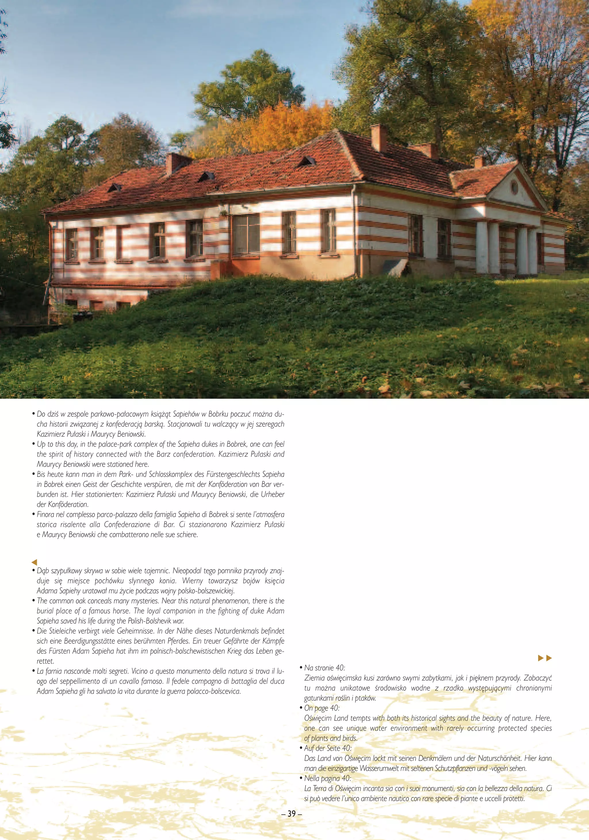 • Do dziÊ w zespole parkowo-pa∏acowym ksià˝àt Sapiehów w Bobrku poczuç mo˝na du-
  cha historii zwiàzanej z konfederacjà barskà. Stacjonowali tu walczàcy w jej szeregach
  Kazimierz Pu∏aski i Maurycy Beniowski.
• Up to this day, in the palace-park complex of the Sapieha dukes in Bobrek, one can feel
  the spirit of history connected with the Barz confederation. Kazimierz Pu∏aski and
  Maurycy Beniowski were stationed here.
• Bis heute kann man in dem Park- und Schlosskomplex des Fürstengeschlechts Sapieha
  in Bobrek einen Geist der Geschichte verspüren, die mit der Konföderation von Bar ver-
  bunden ist. Hier stationierten: Kazimierz Pu∏aski und Maurycy Beniowski, die Urheber
  der Konföderation.
• Finora nel complesso parco-palazzo della famiglia Sapieha di Bobrek si sente l’atmosfera
  storica risalente alla Confederazione di Bar. Ci stazionarono Kazimierz Pu∏aski
  e Maurycy Beniowski che combatterono nelle sue schiere.



• Dàb szypu∏kowy skrywa w sobie wiele tajemnic. Nieopodal tego pomnika przyrody znaj-
  duje si´ miejsce pochówku s∏ynnego konia. Wierny towarzysz bojów ksi´cia
  Adama Sapiehy uratowa∏ mu ˝ycie podczas wojny polsko-bolszewickiej.
• The common oak conceals many mysteries. Near this natural phenomenon, there is the
  burial place of a famous horse. The loyal companion in the fighting of duke Adam
  Sapieha saved his life during the Polish-Bolshevik war.
• Die Stieleiche verbirgt viele Geheimnisse. In der Nähe dieses Naturdenkmals befindet
  sich eine Beerdigungsstätte eines berühmten Pferdes. Ein treuer Gefährte der Kämpfe
  des Fürsten Adam Sapieha hat ihm im polnisch-bolschewistischen Krieg das Leben ge-
  rettet.
• La farnia nasconde molti segreti. Vicino a questo monumento della natura si trova il lu-   • Na stronie 40:
  ogo del seppellimento di un cavallo famoso. Il fedele compagno di battaglia del duca         Ziemia oÊwi´cimska kusi zarówno swymi zabytkami, jak i pi´knem przyrody. Zobaczyç
  Adam Sapieha gli ha salvato la vita durante la guerra polacco-bolscevica.                    tu mo˝na unikatowe Êrodowisko wodne z rzadko wyst´pujàcymi chronionymi
                                                                                               gatunkami roÊlin i ptaków.
                                                                                             • On page 40:
                                                                                               OÊwi´cim Land tempts with both its historical sights and the beauty of nature. Here,
                                                                                               one can see unique water environment with rarely occurring protected species
                                                                                               of plants and birds.
                                                                                             • Auf der Seite 40:
                                                                                               Das Land von OÊwi´cim lockt mit seinen Denkmälern und der Naturschönheit. Hier kann
                                                                                               man die einzigartige Wasserumwelt mit seltenen Schutzpflanzen und -vögeln sehen.
                                                                                             • Nella pagina 40:
                                                                                               La Terra di OÊwi´cim incanta sia con i suoi monumenti, sia con la bellezza della natura. Ci
                                                                                               si può vedere l’unico ambiente nautico con rare specie di piante e uccelli protetti.
                                                                                        – 39 –
 