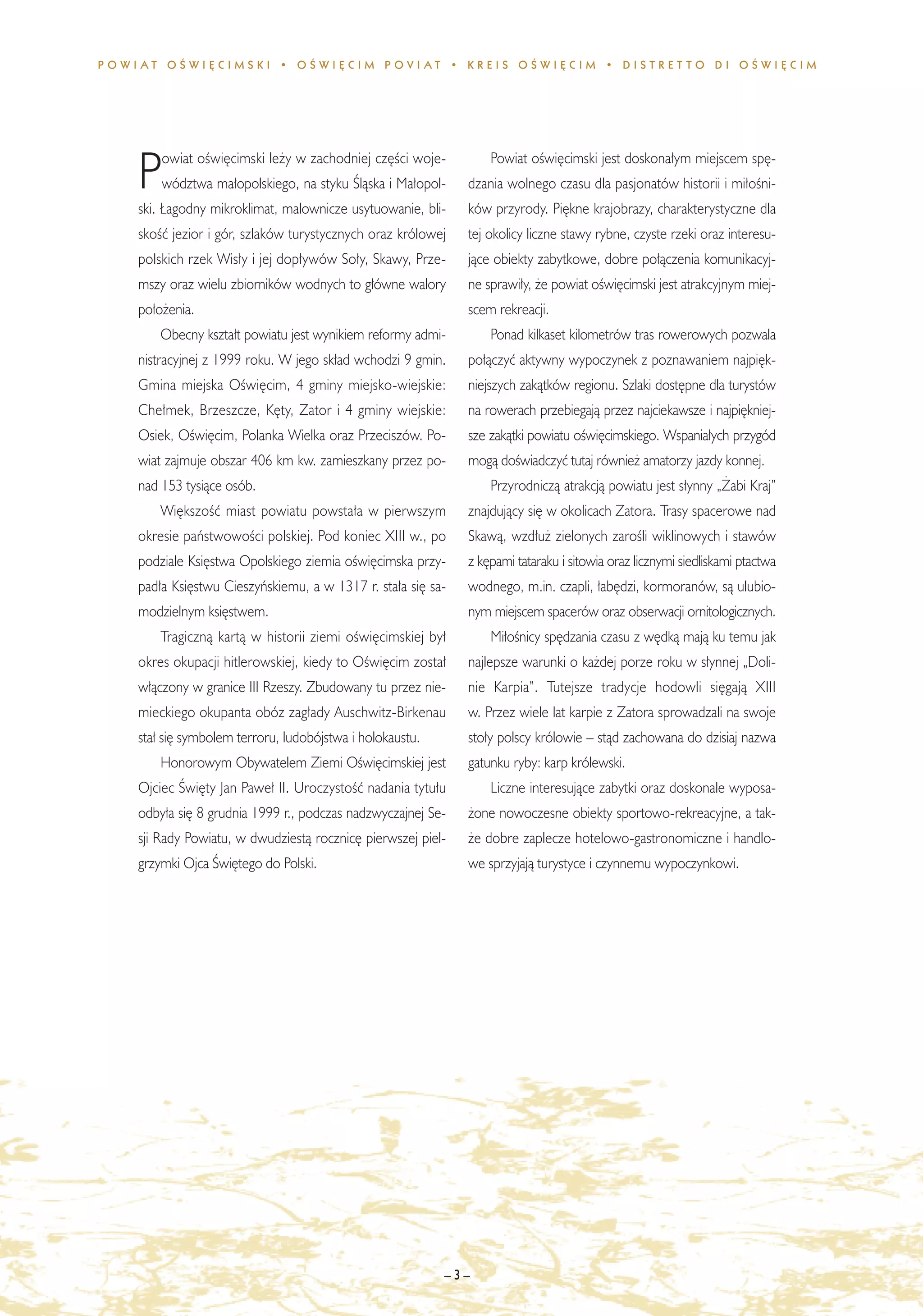 POWIAT OÂWI¢CIMSKI • OÂWI¢CIM POVIAT • KREIS OÂWI¢CIM • DISTRET TO DI OÂWI¢CIM




        owiat oÊwi´cimski le˝y w zachodniej cz´Êci woje-          Powiat oÊwi´cimski jest doskona∏ym miejscem sp´-
    P   wództwa ma∏opolskiego, na styku Âlàska i Ma∏opol-
    ski. ¸agodny mikroklimat, malownicze usytuowanie, bli-
                                                              dzania wolnego czasu dla pasjonatów historii i mi∏oÊni-
                                                              ków przyrody. Pi´kne krajobrazy, charakterystyczne dla
    skoÊç jezior i gór, szlaków turystycznych oraz królowej   tej okolicy liczne stawy rybne, czyste rzeki oraz interesu-
    polskich rzek Wis∏y i jej dop∏ywów So∏y, Skawy, Prze-     jàce obiekty zabytkowe, dobre po∏àczenia komunikacyj-
    mszy oraz wielu zbiorników wodnych to g∏ówne walory       ne sprawi∏y, ˝e powiat oÊwi´cimski jest atrakcyjnym miej-
    po∏o˝enia.                                                scem rekreacji.
        Obecny kszta∏t powiatu jest wynikiem reformy admi-        Ponad kilkaset kilometrów tras rowerowych pozwala
    nistracyjnej z 1999 roku. W jego sk∏ad wchodzi 9 gmin.    po∏àczyç aktywny wypoczynek z poznawaniem najpi´k-
    Gmina miejska OÊwi´cim, 4 gminy miejsko-wiejskie:         niejszych zakàtków regionu. Szlaki dost´pne dla turystów
    Che∏mek, Brzeszcze, K´ty, Zator i 4 gminy wiejskie:       na rowerach przebiegajà przez najciekawsze i najpi´kniej-
    Osiek, OÊwi´cim, Polanka Wielka oraz Przeciszów. Po-      sze zakàtki powiatu oÊwi´cimskiego. Wspania∏ych przygód
    wiat zajmuje obszar 406 km kw. zamieszkany przez po-      mogà doÊwiadczyç tutaj równie˝ amatorzy jazdy konnej.
    nad 153 tysiàce osób.                                         Przyrodniczà atrakcjà powiatu jest s∏ynny „˚abi Kraj”
        Wi´kszoÊç miast powiatu powsta∏a w pierwszym          znajdujàcy si´ w okolicach Zatora. Trasy spacerowe nad
    okresie paƒstwowoÊci polskiej. Pod koniec XIII w., po     Skawà, wzd∏u˝ zielonych zaroÊli wiklinowych i stawów
    podziale Ksi´stwa Opolskiego ziemia oÊwi´cimska przy-     z k´pami tataraku i sitowia oraz licznymi siedliskami ptactwa
    pad∏a Ksi´stwu Cieszyƒskiemu, a w 1317 r. sta∏a si´ sa-   wodnego, m.in. czapli, ∏ab´dzi, kormoranów, sà ulubio-
    modzielnym ksi´stwem.                                     nym miejscem spacerów oraz obserwacji ornitologicznych.
        Tragicznà kartà w historii ziemi oÊwi´cimskiej by∏        Mi∏oÊnicy sp´dzania czasu z w´dkà majà ku temu jak
    okres okupacji hitlerowskiej, kiedy to OÊwi´cim zosta∏    najlepsze warunki o ka˝dej porze roku w s∏ynnej „Doli-
    w∏àczony w granice III Rzeszy. Zbudowany tu przez nie-    nie Karpia”. Tutejsze tradycje hodowli si´gajà XIII
    mieckiego okupanta obóz zag∏ady Auschwitz-Birkenau        w. Przez wiele lat karpie z Zatora sprowadzali na swoje
    sta∏ si´ symbolem terroru, ludobójstwa i holokaustu.      sto∏y polscy królowie – stàd zachowana do dzisiaj nazwa
        Honorowym Obywatelem Ziemi OÊwi´cimskiej jest         gatunku ryby: karp królewski.
    Ojciec Âwi´ty Jan Pawe∏ II. UroczystoÊç nadania tytu∏u        Liczne interesujàce zabytki oraz doskonale wyposa-
    odby∏a si´ 8 grudnia 1999 r., podczas nadzwyczajnej Se-   ˝one nowoczesne obiekty sportowo-rekreacyjne, a tak-
    sji Rady Powiatu, w dwudziestà rocznic´ pierwszej piel-   ˝e dobre zaplecze hotelowo-gastronomiczne i handlo-
    grzymki Ojca Âwi´tego do Polski.                          we sprzyjajà turystyce i czynnemu wypoczynkowi.




                                                           –3–
 