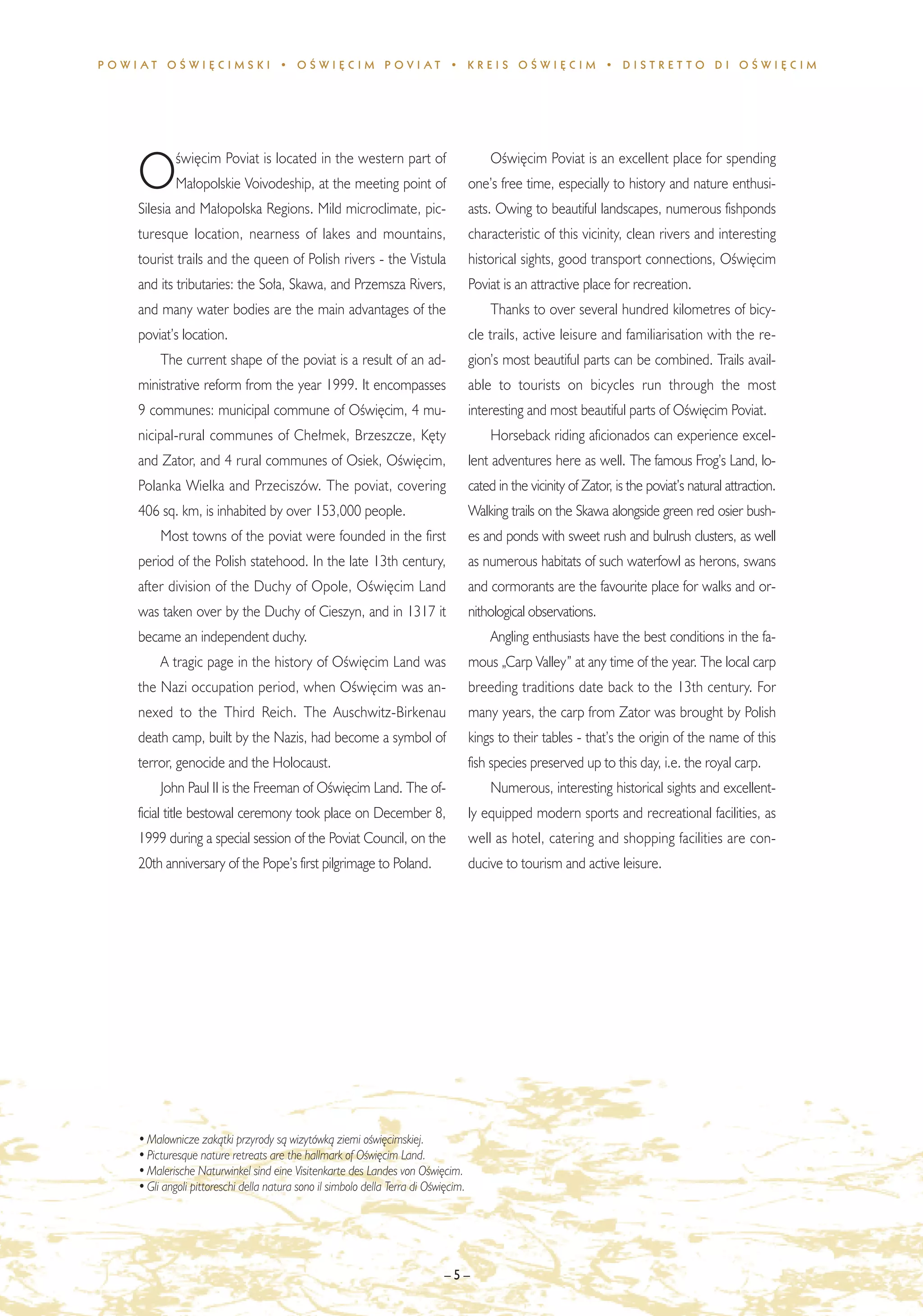 POWIAT OÂWI¢CIMSKI • OÂWI¢CIM POVIAT • KREIS OÂWI¢CIM • DISTRET TO DI OÂWI¢CIM




            Êwi´cim Poviat is located in the western part of                             OÊwi´cim Poviat is an excellent place for spending
    O       Ma∏opolskie Voivodeship, at the meeting point of
    Silesia and Ma∏opolska Regions. Mild microclimate, pic-
                                                                                     one’s free time, especially to history and nature enthusi-
                                                                                     asts. Owing to beautiful landscapes, numerous fishponds
    turesque location, nearness of lakes and mountains,                              characteristic of this vicinity, clean rivers and interesting
    tourist trails and the queen of Polish rivers - the Vistula                      historical sights, good transport connections, OÊwi´cim
    and its tributaries: the So∏a, Skawa, and Przemsza Rivers,                       Poviat is an attractive place for recreation.
    and many water bodies are the main advantages of the                                 Thanks to over several hundred kilometres of bicy-
    poviat’s location.                                                               cle trails, active leisure and familiarisation with the re-
         The current shape of the poviat is a result of an ad-                       gion’s most beautiful parts can be combined. Trails avail-
    ministrative reform from the year 1999. It encompasses                           able to tourists on bicycles run through the most
    9 communes: municipal commune of OÊwi´cim, 4 mu-                                 interesting and most beautiful parts of OÊwi´cim Poviat.
    nicipal-rural communes of Che∏mek, Brzeszcze, K´ty                                   Horseback riding aficionados can experience excel-
    and Zator, and 4 rural communes of Osiek, OÊwi´cim,                              lent adventures here as well. The famous Frog’s Land, lo-
    Polanka Wielka and Przeciszów. The poviat, covering                              cated in the vicinity of Zator, is the poviat’s natural attraction.
    406 sq. km, is inhabited by over 153,000 people.                                 Walking trails on the Skawa alongside green red osier bush-
         Most towns of the poviat were founded in the first                          es and ponds with sweet rush and bulrush clusters, as well
    period of the Polish statehood. In the late 13th century,                        as numerous habitats of such waterfowl as herons, swans
    after division of the Duchy of Opole, OÊwi´cim Land                              and cormorants are the favourite place for walks and or-
    was taken over by the Duchy of Cieszyn, and in 1317 it                           nithological observations.
    became an independent duchy.                                                         Angling enthusiasts have the best conditions in the fa-
         A tragic page in the history of OÊwi´cim Land was                           mous „Carp Valley” at any time of the year. The local carp
    the Nazi occupation period, when OÊwi´cim was an-                                breeding traditions date back to the 13th century. For
    nexed to the Third Reich. The Auschwitz-Birkenau                                 many years, the carp from Zator was brought by Polish
    death camp, built by the Nazis, had become a symbol of                           kings to their tables - that’s the origin of the name of this
    terror, genocide and the Holocaust.                                              fish species preserved up to this day, i.e. the royal carp.
         John Paul II is the Freeman of OÊwi´cim Land. The of-                           Numerous, interesting historical sights and excellent-
    ficial title bestowal ceremony took place on December 8,                         ly equipped modern sports and recreational facilities, as
    1999 during a special session of the Poviat Council, on the                      well as hotel, catering and shopping facilities are con-
    20th anniversary of the Pope’s first pilgrimage to Poland.                       ducive to tourism and active leisure.




    • Malownicze zakàtki przyrody sà wizytówkà ziemi oÊwi´cimskiej.
    • Picturesque nature retreats are the hallmark of OÊwi´cim Land.
    • Malerische Naturwinkel sind eine Visitenkarte des Landes von OÊwi´cim.
    • Gli angoli pittoreschi della natura sono il simbolo della Terra di OÊwi´cim.




                                                                             –5–
 