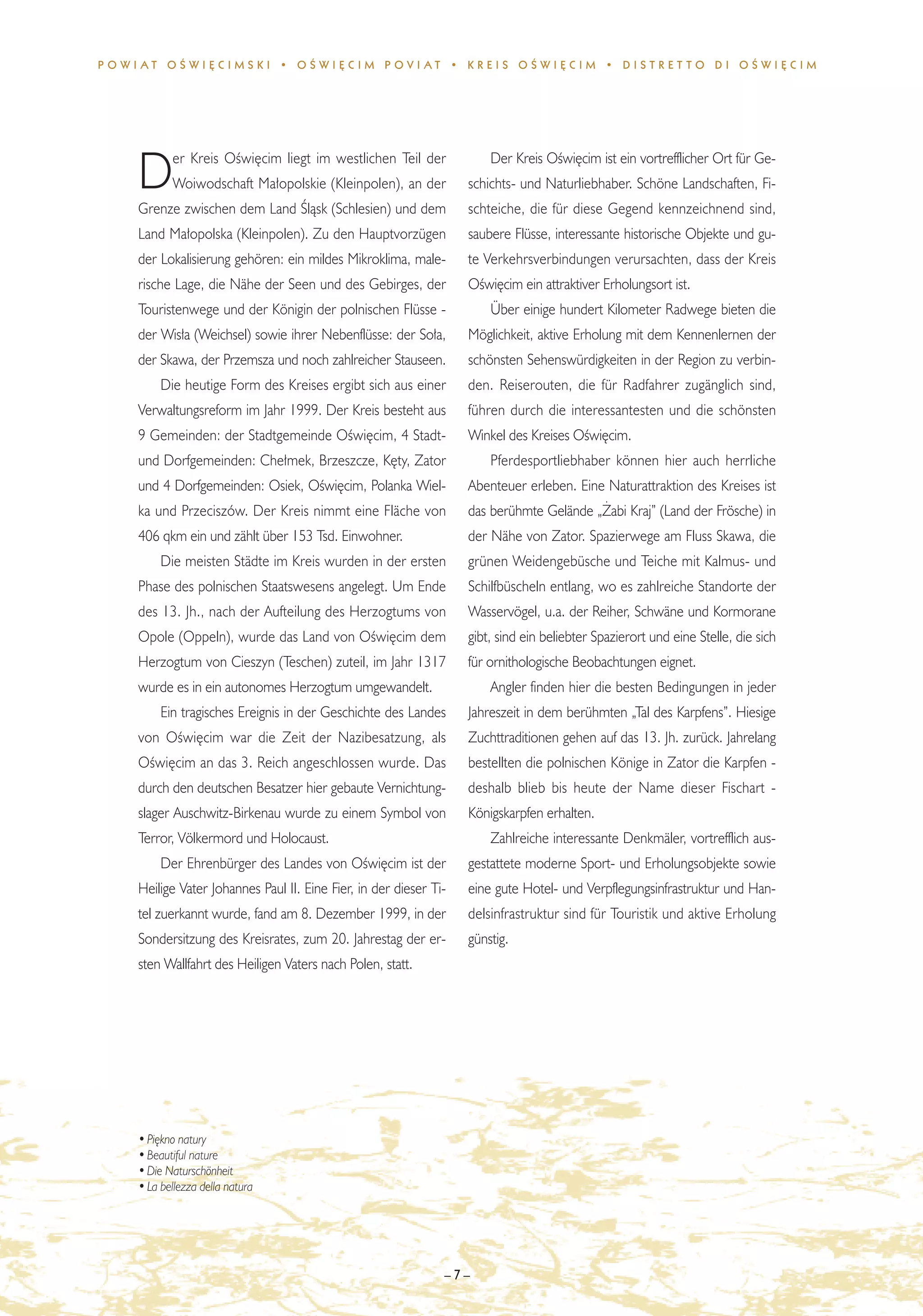 POWIAT OÂWI¢CIMSKI • OÂWI¢CIM POVIAT • KREIS OÂWI¢CIM • DISTRET TO DI OÂWI¢CIM




           er Kreis OÊwi´cim liegt im westlichen Teil der              Der Kreis OÊwi´cim ist ein vortrefflicher Ort für Ge-
    D      Woiwodschaft Ma∏opolskie (Kleinpolen), an der
    Grenze zwischen dem Land Âlàsk (Schlesien) und dem
                                                                   schichts- und Naturliebhaber. Schöne Landschaften, Fi-
                                                                   schteiche, die für diese Gegend kennzeichnend sind,
    Land Ma∏opolska (Kleinpolen). Zu den Hauptvorzügen             saubere Flüsse, interessante historische Objekte und gu-
    der Lokalisierung gehören: ein mildes Mikroklima, male-        te Verkehrsverbindungen verursachten, dass der Kreis
    rische Lage, die Nähe der Seen und des Gebirges, der           OÊwi´cim ein attraktiver Erholungsort ist.
    Touristenwege und der Königin der polnischen Flüsse -              Über einige hundert Kilometer Radwege bieten die
    der Wis∏a (Weichsel) sowie ihrer Nebenflüsse: der So∏a,        Möglichkeit, aktive Erholung mit dem Kennenlernen der
    der Skawa, der Przemsza und noch zahlreicher Stauseen.         schönsten Sehenswürdigkeiten in der Region zu verbin-
         Die heutige Form des Kreises ergibt sich aus einer        den. Reiserouten, die für Radfahrer zugänglich sind,
    Verwaltungsreform im Jahr 1999. Der Kreis besteht aus          führen durch die interessantesten und die schönsten
    9 Gemeinden: der Stadtgemeinde OÊwi´cim, 4 Stadt-              Winkel des Kreises OÊwi´cim.
    und Dorfgemeinden: Che∏mek, Brzeszcze, K´ty, Zator                 Pferdesportliebhaber können hier auch herrliche
    und 4 Dorfgemeinden: Osiek, OÊwi´cim, Polanka Wiel-            Abenteuer erleben. Eine Naturattraktion des Kreises ist
    ka und Przeciszów. Der Kreis nimmt eine Fläche von             das berühmte Gelände „˚abi Kraj” (Land der Frösche) in
    406 qkm ein und zählt über 153 Tsd. Einwohner.                 der Nähe von Zator. Spazierwege am Fluss Skawa, die
         Die meisten Städte im Kreis wurden in der ersten          grünen Weidengebüsche und Teiche mit Kalmus- und
    Phase des polnischen Staatswesens angelegt. Um Ende            Schilfbüscheln entlang, wo es zahlreiche Standorte der
    des 13. Jh., nach der Aufteilung des Herzogtums von            Wasservögel, u.a. der Reiher, Schwäne und Kormorane
    Opole (Oppeln), wurde das Land von OÊwi´cim dem                gibt, sind ein beliebter Spazierort und eine Stelle, die sich
    Herzogtum von Cieszyn (Teschen) zuteil, im Jahr 1317           für ornithologische Beobachtungen eignet.
    wurde es in ein autonomes Herzogtum umgewandelt.                   Angler finden hier die besten Bedingungen in jeder
         Ein tragisches Ereignis in der Geschichte des Landes      Jahreszeit in dem berühmten „Tal des Karpfens”. Hiesige
    von OÊwi´cim war die Zeit der Nazibesatzung, als               Zuchttraditionen gehen auf das 13. Jh. zurück. Jahrelang
    OÊwi´cim an das 3. Reich angeschlossen wurde. Das              bestellten die polnischen Könige in Zator die Karpfen -
    durch den deutschen Besatzer hier gebaute Vernichtung-         deshalb blieb bis heute der Name dieser Fischart -
    slager Auschwitz-Birkenau wurde zu einem Symbol von            Königskarpfen erhalten.
    Terror, Völkermord und Holocaust.                                  Zahlreiche interessante Denkmäler, vortrefflich aus-
         Der Ehrenbürger des Landes von OÊwi´cim ist der           gestattete moderne Sport- und Erholungsobjekte sowie
    Heilige Vater Johannes Paul II. Eine Fier, in der dieser Ti-   eine gute Hotel- und Verpflegungsinfrastruktur und Han-
    tel zuerkannt wurde, fand am 8. Dezember 1999, in der          delsinfrastruktur sind für Touristik und aktive Erholung
    Sondersitzung des Kreisrates, zum 20. Jahrestag der er-        günstig.
    sten Wallfahrt des Heiligen Vaters nach Polen, statt.




    • Pi´kno natury
    • Beautiful nature
    • Die Naturschönheit
    • La bellezza della natura




                                                               –7–
 